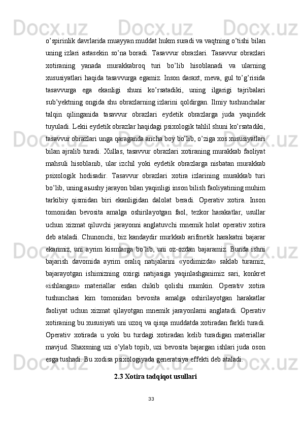 o’spirinlik davrlarida muayyan muddat hukm suradi va vaqtning o’tishi bilan
uning   izlari   astasekin   so’na   boradi.   Tasavvur   obrazlari.   Tasavvur   obrazlari
xotiraning   yanada   murakkabroq   turi   bo’lib   hisoblanadi   va   ularning
xususiyatlari  haqida   tasavvurga  egamiz.  Inson   daraxt,  meva,   gul   to’g’risida
tasavvurga   ega   ekanligi   shuni   ko’rsatadiki,   uning   ilgarigi   tajribalari
sub’yektning ongida shu obrazlarning izlarini qoldirgan. Ilmiy tushunchalar
talqin   qilinganida   tasavvur   obrazlari   eydetik   obrazlarga   juda   yaqindek
tuyuladi. Lekii eydetik obrazlar haqidagi psixologik tahlil shuni ko’rsatadiki,
tasavvur obrazlari unga qaraganda ancha boy bo’lib, o’ziga xos xususiyatlari
bilan ajralib turadi.  Xullas,   tasavvur  obrazlari  xotiraning murakkab  faoliyat
mahsuli   hisoblanib,   ular   izchil   yoki   eydetik   obrazlarga   nisbatan   murakkab
psixologik   hodisadir.   Tasavvur   obrazlari   xotira   izlarining   murakkab   turi
bo’lib, uning a ь ushy jarayon bilan yaqinligi inson bilish faoliyatining muhim
tarkibiy   qismidan   biri   ekanligidan   dalolat   beradi.   Operativ   xotira.   Inson
tomonidan   bevosita   amalga   oshirilayotgan   faol,   tezkor   harakatlar,   usullar
uchun   xizmat   qiluvchi   jarayonni   anglatuvchi   mnemik   holat   operativ   xotira
deb   ataladi.   Chunonchi,   biz   kandaydir   murkkab   arifmetik   harakatni   bajarar
ekanmiz,   uni   ayrim   kismlarga   bo’lib,   uni   oz-ozdan   bajaramiz.   Bunda   ishni
bajarish   davomida   ayrim   oraliq   natijalarini   «yodimizda»   saklab   turamiz,
bajarayotgan   ishimizning   oxirgi   natijasiga   yaqinlashganimiz   sari,   konkret
«ishlangan»   materiallar   esdan   chikib   qolishi   mumkin.   Operativ   xotira
tushunchasi   kim   tomonidan   bevosita   amalga   oshirilayotgan   harakatlar
faoliyat   uchun   xizmat   qilayotgan   mnemik   jarayonlarni   anglatadi.   Operativ
xotiraning bu xususiyati uni uzoq va qisqa muddatda xotiradan farkli turadi.
Operativ   xotirada   u   yoki   bu   turdagi   xotiradan   kelib   turadigan   materiallar
mavjud. Shaxsning uzi o’ylab topib, uzi bevosita bajargan ishlari juda oson
esga tushadi. Bu xodisa psixologiyada generatsiya effekti deb ataladi.
2.3 Xotira tadqiqot usullari
33 