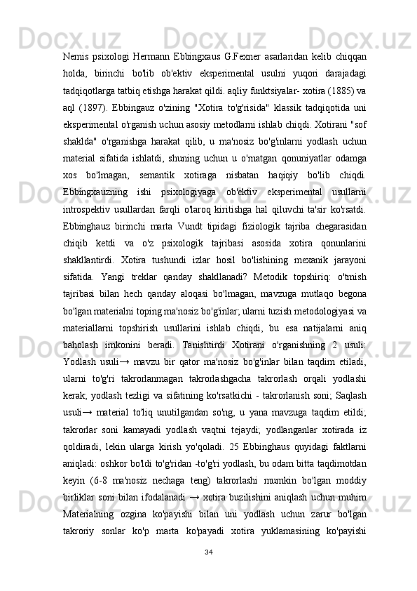 Nemis   psixologi   Hermann   Ebbingxaus   G.Fexner   asarlaridan   kelib   chiqqan
holda,   birinchi   bo'lib   ob'ektiv   eksperimental   usulni   yuqori   darajadagi
tadqiqotlarga tatbiq etishga harakat qildi. aqliy funktsiyalar- xotira (1885) va
aql   (1897).   Ebbingauz   o'zining   "Xotira   to'g'risida"   klassik   tadqiqotida   uni
eksperimental o'rganish uchun asosiy metodlarni ishlab chiqdi. Xotirani "sof
shaklda"   o'rganishga   harakat   qilib,   u   ma'nosiz   bo'g'inlarni   yodlash   uchun
material   sifatida   ishlatdi,   shuning   uchun   u   o'rnatgan   qonuniyatlar   odamga
xos   bo'lmagan,   semantik   xotiraga   nisbatan   haqiqiy   bo'lib   chiqdi.
Ebbingxauzning   ishi   psixologiyaga   ob'ektiv   eksperimental   usullarni
introspektiv   usullardan   farqli   o'laroq   kiritishga   hal   qiluvchi   ta'sir   ko'rsatdi.
Ebbinghauz   birinchi   marta   Vundt   tipidagi   fiziologik   tajriba   chegarasidan
chiqib   ketdi   va   o'z   psixologik   tajribasi   asosida   xotira   qonunlarini
shakllantirdi.   Xotira   tushundi   izlar   hosil   bo'lishining   mexanik   jarayoni
sifatida.   Yangi   treklar   qanday   shakllanadi?   Metodik   topshiriq:   o'tmish
tajribasi   bilan   hech   qanday   aloqasi   bo'lmagan,   mavzuga   mutlaqo   begona
bo'lgan materialni toping ma'nosiz bo'g'inlar; ularni tuzish metodologiyasi va
materiallarni   topshirish   usullarini   ishlab   chiqdi,   bu   esa   natijalarni   aniq
baholash   imkonini   beradi.   Tanishtirdi   Xotirani   o'rganishning   2   usuli:
Yodlash   usuli→   mavzu   bir   qator   ma'nosiz   bo'g'inlar   bilan   taqdim   etiladi,
ularni   to'g'ri   takrorlanmagan   takrorlashgacha   takrorlash   orqali   yodlashi
kerak;   yodlash   tezligi   va   sifatining   ko'rsatkichi   -   takrorlanish   soni;   Saqlash
usuli→   material   to'liq   unutilgandan   so'ng,   u   yana   mavzuga   taqdim   etildi;
takrorlar   soni   kamayadi   yodlash   vaqtni   tejaydi;   yodlanganlar   xotirada   iz
qoldiradi,   lekin   ularga   kirish   yo'qoladi.   25   Ebbinghaus   quyidagi   faktlarni
aniqladi: oshkor bo'ldi to'g'ridan -to'g'ri yodlash, bu odam bitta taqdimotdan
keyin   (6-8   ma'nosiz   nechaga   teng)   takrorlashi   mumkin   bo'lgan   moddiy
birliklar   soni   bilan   ifodalanadi   →   xotira   buzilishini   aniqlash   uchun   muhim
Materialning   ozgina   ko'payishi   bilan   uni   yodlash   uchun   zarur   bo'lgan
takroriy   sonlar   ko'p   marta   ko'payadi   xotira   yuklamasining   ko'payishi
34 