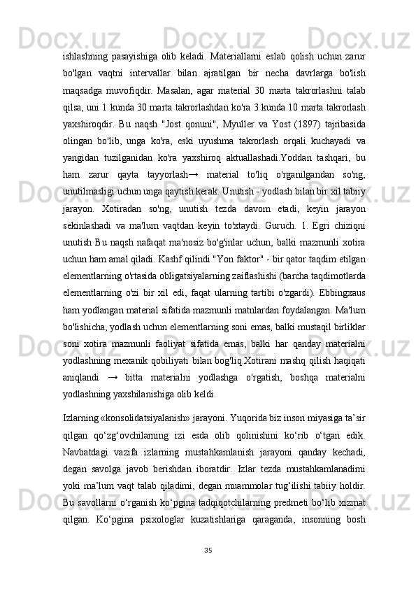 ishlashning   pasayishiga   olib   keladi.   Materiallarni   eslab   qolish   uchun   zarur
bo'lgan   vaqtni   intervallar   bilan   ajratilgan   bir   necha   davrlarga   bo'lish
maqsadga   muvofiqdir.   Masalan,   agar   material   30   marta   takrorlashni   talab
qilsa, uni 1 kunda 30 marta takrorlashdan ko'ra 3 kunda 10 marta takrorlash
yaxshiroqdir.   Bu   naqsh   "Jost   qonuni",   Myuller   va   Yost   (1897)   tajribasida
olingan   bo'lib,   unga   ko'ra,   eski   uyushma   takrorlash   orqali   kuchayadi   va
yangidan   tuzilganidan   ko'ra   yaxshiroq   aktuallashadi.Yoddan   tashqari,   bu
ham   zarur   qayta   tayyorlash→   material   to'liq   o'rganilgandan   so'ng,
unutilmasligi uchun unga qaytish kerak. Unutish - yodlash bilan bir xil tabiiy
jarayon.   Xotiradan   so'ng,   unutish   tezda   davom   etadi,   keyin   jarayon
sekinlashadi   va   ma'lum   vaqtdan   keyin   to'xtaydi.   Guruch.   1.   Egri   chiziqni
unutish   Bu   naqsh   nafaqat   ma'nosiz   bo'g'inlar   uchun,   balki   mazmunli   xotira
uchun ham amal qiladi. Kashf qilindi "Yon faktor" - bir qator taqdim etilgan
elementlarning o'rtasida obligatsiyalarning zaiflashishi (barcha taqdimotlarda
elementlarning   o'zi   bir   xil   edi,   faqat   ularning   tartibi   o'zgardi).   Ebbingxaus
ham yodlangan material sifatida mazmunli matnlardan foydalangan. Ma'lum
bo'lishicha, yodlash uchun elementlarning soni emas, balki mustaqil birliklar
soni   xotira   mazmunli   faoliyat   sifatida   emas,   balki   har   qanday   materialni
yodlashning mexanik qobiliyati  bilan bog'liq.Xotirani mashq qilish haqiqati
aniqlandi   →   bitta   materialni   yodlashga   o'rgatish,   boshqa   materialni
yodlashning yaxshilanishiga olib keldi. 
Izlarning «konsolidatsiyalanish» jarayoni. Yuqorida biz inson miyasiga ta’sir
qilgan   qo‘zg‘ovchilarning   izi   esda   olib   qolinishini   ko‘rib   o‘tgan   edik.
Navbatdagi   vazifa   izlarning   mustahkamlanish   jarayoni   qanday   kechadi,
degan   savolga   javob   berishdan   iboratdir.   Izlar   tezda   mustahkamlanadimi
yoki ma’lum vaqt talab qiladimi, degan muammolar tug‘ilishi tabiiy holdir.
Bu  savollarni  o‘rganish  ko‘pgina  tadqiqotchilarning  predmeti  bo‘lib  xizmat
qilgan.   Ko‘pgina   psixologlar   kuzatishlariga   qaraganda,   insonning   bosh
35