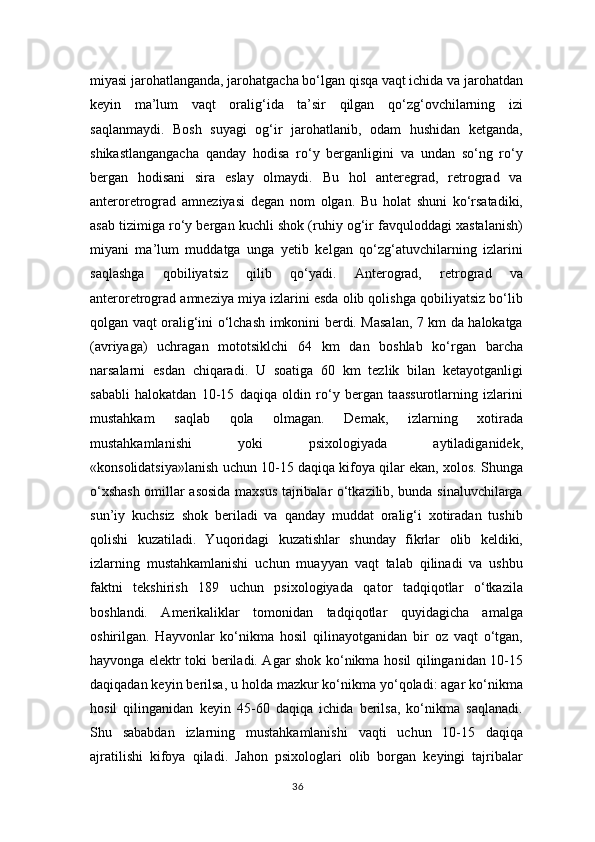 miyasi jarohatlanganda, jarohatgacha bo‘lgan qisqa vaqt ichida va jarohatdan
keyin   ma’lum   vaqt   oralig‘ida   ta’sir   qilgan   qo‘zg‘ovchilarning   izi
saqlanmaydi.   Bosh   suyagi   og‘ir   jarohatlanib,   odam   hushidan   ketganda,
shikastlangangacha   qanday   hodisa   ro‘y   berganligini   va   undan   so‘ng   ro‘y
bergan   hodisani   sira   eslay   olmaydi.   Bu   hol   anteregrad,   retrograd   va
anteroretrograd   amneziyasi   degan   nom   olgan.   Bu   holat   shuni   ko‘rsatadiki,
asab tizimiga ro‘y bergan kuchli shok (ruhiy og‘ir favquloddagi xastalanish)
miyani   ma’lum   muddatga   unga   yetib   kelgan   qo‘zg‘atuvchilarning   izlarini
saqlashga   qobiliyatsiz   qilib   qo‘yadi.   Anterograd,   retrograd   va
anteroretrograd amneziya miya izlarini esda olib qolishga qobiliyatsiz bo‘lib
qolgan vaqt oralig‘ini o‘lchash imkonini berdi. Masalan, 7 km da halokatga
(avriyaga)   uchragan   mototsiklchi   64   km   dan   boshlab   ko‘rgan   barcha
narsalarni   esdan   chiqaradi.   U   soatiga   60   km   tezlik   bilan   ketayotganligi
sababli   halokatdan   10-15   daqiqa   oldin   ro‘y   bergan   taassurotlarning   izlarini
mustahkam   saqlab   qola   olmagan.   Demak,   izlarning   xotirada
mustahkamlanishi   yoki   psixologiyada   aytiladiganidek,
«konsolidatsiya»lanish uchun 10-15 daqiqa kifoya qilar ekan, xolos. Shunga
o‘xshash omillar asosida maxsus tajribalar o‘tkazilib, bunda sinaluvchilarga
sun’iy   kuchsiz   shok   beriladi   va   qanday   muddat   oralig‘i   xotiradan   tushib
qolishi   kuzatiladi.   Yuqoridagi   kuzatishlar   shunday   fikrlar   olib   keldiki,
izlarning   mustahkamlanishi   uchun   muayyan   vaqt   talab   qilinadi   va   ushbu
faktni   tekshirish   189   uchun   psixologiyada   qator   tadqiqotlar   o‘tkazila
boshlandi.   Amerikaliklar   tomonidan   tadqiqotlar   quyidagicha   amalga
oshirilgan.   Hayvonlar   ko‘nikma   hosil   qilinayotganidan   bir   oz   vaqt   o‘tgan,
hayvonga elektr toki beriladi. Agar shok ko‘nikma hosil qilinganidan 10-15
daqiqadan keyin berilsa, u holda mazkur ko‘nikma yo‘qoladi: agar ko‘nikma
hosil   qilinganidan   keyin   45-60   daqiqa   ichida   berilsa,   ko‘nikma   saqlanadi.
Shu   sababdan   izlarning   mustahkamlanishi   vaqti   uchun   10-15   daqiqa
ajratilishi   kifoya   qiladi.   Jahon   psixologlari   olib   borgan   keyingi   tajribalar
36 