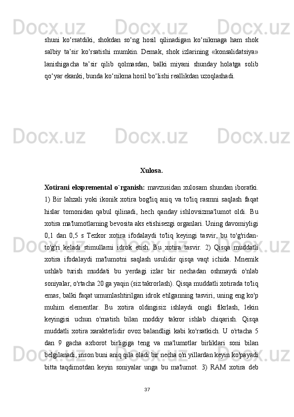 shuni   ko‘rsatdiki,   shokdan   so‘ng   hosil   qilinadigan   ko‘nikmaga   ham   shok
salbiy   ta’sir   ko‘rsatishi   mumkin.   Demak,   shok   izlarining   «konsalidatsiya»
lanishigacha   ta’sir   qilib   qolmasdan,   balki   miyani   shunday   holatga   solib
qo‘yar ekanki, bunda ko‘nikma hosil bo‘lishi reallikdan uzoqlashadi.
Xulosa.
Xotirani   ekspremental   o`rganish:   mavzusidan   xulosam   shundan   iboratki.
1)   Bir   lahzali   yoki   ikonik   xotira   bog'liq   aniq   va   to'liq   rasmni   saqlash   faqat
hislar   tomonidan   qabul   qilinadi,   hech   qanday   ishlovsizma'lumot   oldi.   Bu
xotira ma'lumotlarning bevosita aks etishisezgi organlari. Uning davomiyligi
0,1   dan   0,5   s   Tezkor   xotira   ifodalaydi   to'liq   keyingi   tasvir,   bu   to'g'ridan-
to'g'ri   keladi   stimullarni   idrok   etish.   Bu   xotira   tasvir.   2)   Qisqa   muddatli
xotira   ifodalaydi   ma'lumotni   saqlash   usulidir   qisqa   vaqt   ichida.   Mnemik
ushlab   turish   muddati   bu   yerdagi   izlar   bir   nechadan   oshmaydi   o'nlab
soniyalar, o'rtacha 20 ga yaqin (siz takrorlash). Qisqa muddatli xotirada to'liq
emas, balki faqat umumlashtirilgan idrok etilganning tasviri, uning eng ko'p
muhim   elementlar.   Bu   xotira   oldingisiz   ishlaydi   ongli   fikrlash,   lekin
keyingisi   uchun   o'rnatish   bilan   moddiy   takror   ishlab   chiqarish.   Qisqa
muddatli   xotira   xarakterlidir   ovoz   balandligi   kabi   ko'rsatkich.   U   o'rtacha   5
dan   9   gacha   axborot   birligiga   teng   va   ma'lumotlar   birliklari   soni   bilan
belgilanadi, inson buni aniq qila oladi bir necha o'n yillardan keyin ko'payadi
bitta   taqdimotdan   keyin   soniyalar   unga   bu   ma'lumot.   3)   RAM   xotira   deb
37 