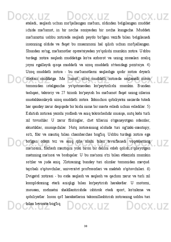 ataladi,   saqlash   uchun   mo'ljallangan   ma'lum,   oldindan   belgilangan   muddat
ichida   ma'lumot,   in   bir   necha   soniyadan   bir   necha   kungacha.   Muddati
ma'lumotni   ushbu   xotirada   saqlash   paydo   bo'lgan   vazifa   bilan   belgilanadi
insonning   oldida   va   faqat   bu   muammoni   hal   qilish   uchun   mo'ljallangan.
Shundan so'ng, ma'lumotlar operatsiyadan yo'qolishi mumkin xotira. Ushbu
turdagi   xotira   saqlash   muddatiga   ko'ra   axborot   va   uning   xossalari   oraliq
joyni   egallaydi   qisqa   muddatli   va   uzoq   muddatli   o'rtasidagi   pozitsiya.   4)
Uzoq   muddatli   xotira   -   bu   ma'lumotlarni   saqlashga   qodir   xotira   deyarli
cheksiz   muddatga.   Ma   `lumot,   uzoq   muddatli   xotirada   saqlanadi   inson
tomonidan   istalgancha   yo'qotmasdan   ko'paytirilishi   mumkin.   Bundan
tashqari,   takroriy   va   27   tizimli   ko'payish   bu   ma'lumot   faqat   uning   izlarini
mustahkamlaydi   uzoq   muddatli   xotira.   Ikkinchisi   qobiliyatni   nazarda  tutadi
har qanday zarur daqiqada bir kishi nima bir marta eslash uchun esladilar. 5)
Eshitish xotirasi yaxshi yodlash va aniq takrorlashdir musiqa, nutq kabi turli
xil   tovushlar.   U   zarur   filologlar,   chet   tillarini   o'rganayotgan   odamlar,
akustiklar,   musiqachilar.   Nutq   xotirasining   alohida   turi   og'zaki-mantiqiy,
so'z,   fikr   va   mantiq   bilan   chambarchas   bog'liq.   Ushbu   turdagi   xotira   ega
bo'lgan   odam   tez   va   aniq   qila   olishi   bilan   tavsiflanadi   voqealarning
ma'nosini, fikrlash mantiqini yoki biron bir dalilni eslab qolish;o'qilayotgan
matnning   ma'nosi   va   boshqalar.   U   bu   ma'noni   o'zi   bilan   etkazishi   mumkin
so'zlar   va   juda   aniq.   Xotiraning   bunday   turi   olimlar   tomonidan   mavjud.
tajribali   o'qituvchilar,   universitet   professorlari   va   maktab   o'qituvchilari.   6)
Dvigatel   xotirasi   -   bu   esda   saqlash   va   saqlash   va   qachon   zarur   va   turli   xil
kompleksning   etarli   aniqligi   bilan   ko'paytirish   harakatlar.   U   motorni,
xususan,   mehnatni   shakllantirishda   ishtirok   etadi   sport,   ko'nikma   va
qobiliyatlar.   Inson   qo'l   harakatlarini   takomillashtirish   xotiraning   ushbu   turi
bilan bevosita bog'liq. 
38 