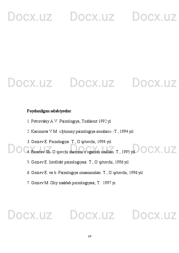 Foydanilgan adabiyotlar 
1. P е trovskiy A.V. Psixologiya, Toshk е nt 1992 yl 
2. Karimova V.M. «Ijtimoiy psixologiya asoslari».-T., 1994 yil 
3. Gozi е v E. Psixologiya. T., O`qituvchi, 1994 yil 
4. Baratov Sh. O`quvchi shaxsini o`rganish usullari. T., 1995 yil 
5. Gozi е v E. Int е ll е kt psixologiyasi. T., O`qituvchi, 1996 yil 
6. Gozi е v E. va b. Psixologiya muammolari. T., O`qituvchi, 1996 yil 
7. Gozi е v M. Oliy maktab psixologiyasi, T.: 1997 yi
39 