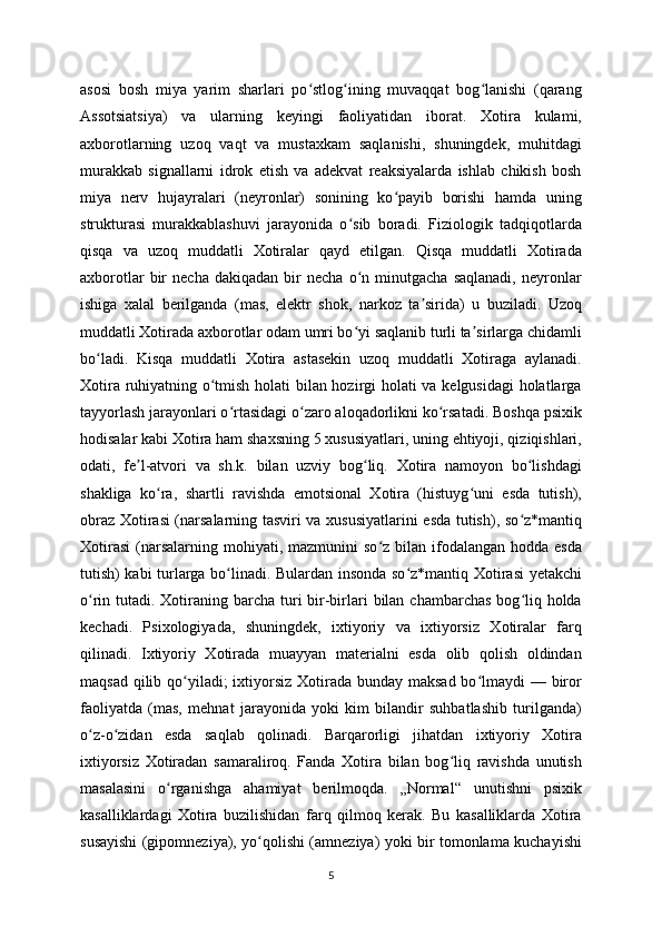 asosi   bosh   miya   yarim   sharlari   po stlog ining   muvaqqat   bog lanishi   (qarangʻ ʻ ʻ
Assotsiatsiya)   va   ularning   keyingi   faoliyatidan   iborat.   Xotira   kulami,
axborotlarning   uzoq   vaqt   va   mustaxkam   saqlanishi,   shuningdek,   muhitdagi
murakkab   signallarni   idrok   etish   va   adekvat   reaksiyalarda   ishlab   chikish   bosh
miya   nerv   hujayralari   (neyronlar)   sonining   ko payib   borishi   hamda   uning	
ʻ
strukturasi   murakkablashuvi   jarayonida   o sib   boradi.   Fiziologik   tadqiqotlarda	
ʻ
qisqa   va   uzoq   muddatli   Xotiralar   qayd   etilgan.   Qisqa   muddatli   Xotirada
axborotlar   bir   necha   dakiqadan   bir   necha   o n   minutgacha   saqlanadi,   neyronlar
ʻ
ishiga   xalal   berilganda   (mas,   elektr   shok,   narkoz   ta sirida)   u   buziladi.   Uzoq	
ʼ
muddatli Xotirada axborotlar odam umri bo yi saqlanib turli ta sirlarga chidamli	
ʻ ʼ
bo ladi.   Kisqa   muddatli   Xotira   astasekin   uzoq   muddatli   Xotiraga   aylanadi.	
ʻ
Xotira ruhiyatning o tmish holati bilan hozirgi holati va kelgusidagi  holatlarga	
ʻ
tayyorlash jarayonlari o rtasidagi o zaro aloqadorlikni ko rsatadi. Boshqa psixik	
ʻ ʻ ʻ
hodisalar kabi Xotira ham shaxsning 5 xususiyatlari, uning ehtiyoji, qiziqishlari,
odati,   fe l-atvori   va   sh.k.   bilan   uzviy   bog liq.   Xotira   namoyon   bo lishdagi	
ʼ ʻ ʻ
shakliga   ko ra,   shartli   ravishda   emotsional   Xotira   (histuyg uni   esda   tutish),	
ʻ ʻ
obraz Xotirasi (narsalarning tasviri va xususiyatlarini esda tutish), so z*mantiq	
ʻ
Xotirasi  (narsalarning mohiyati,  mazmunini  so z  bilan  ifodalangan  hodda  esda	
ʻ
tutish) kabi turlarga bo linadi. Bulardan insonda so z*mantiq Xotirasi yetakchi	
ʻ ʻ
o rin tutadi. Xotiraning barcha turi  bir-birlari  bilan chambarchas  bog liq holda	
ʻ ʻ
kechadi.   Psixologiyada,   shuningdek,   ixtiyoriy   va   ixtiyorsiz   Xotiralar   farq
qilinadi.   Ixtiyoriy   Xotirada   muayyan   materialni   esda   olib   qolish   oldindan
maqsad qilib qo yiladi; ixtiyorsiz Xotirada bunday maksad bo lmaydi  — biror	
ʻ ʻ
faoliyatda   (mas,   mehnat   jarayonida   yoki   kim   bilandir   suhbatlashib   turilganda)
o z-o zidan   esda   saqlab   qolinadi.   Barqarorligi   jihatdan   ixtiyoriy   Xotira	
ʻ ʻ
ixtiyorsiz   Xotiradan   samaraliroq.   Fanda   Xotira   bilan   bog liq   ravishda   unutish	
ʻ
masalasini   o rganishga   ahamiyat   berilmoqda.   „Normal“   unutishni   psixik	
ʻ
kasalliklardagi   Xotira   buzilishidan   farq   qilmoq   kerak.   Bu   kasalliklarda   Xotira
susayishi (gipomneziya), yo qolishi (amneziya) yoki bir tomonlama kuchayishi	
ʻ
5 