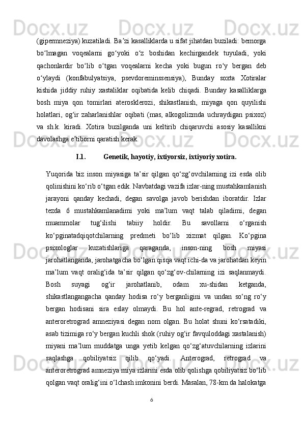 (gipermneziya) kuzatiladi. Ba zi kasalliklarda u sifat jihatdan buziladi: bemorgaʼ
bo lmagan   voqealarni   go yoki   o z   boshidan   kechirgandek   tuyuladi,   yoki	
ʻ ʻ ʻ
qachonlardir   bo lib   o tgan   voqealarni   kecha   yoki   bugun   ro y   bergan   deb	
ʻ ʻ ʻ
o ylaydi   (konfabulyatsiya,   psevdoreminssensiya),   Bunday   soxta   Xotiralar	
ʻ
kishida   jiddiy   ruhiy   xastaliklar   oqibatida   kelib   chiqadi.   Bunday   kasalliklarga
bosh   miya   qon   tomirlari   aterosklerozi,   shikastlanish,   miyaga   qon   quyilishi
holatlari,   og ir   zaharlanishlar   oqibati   (mas,   alkogolizmda   uchraydigan   psixoz)	
ʻ
va   sh.k.   kiradi.   Xotira   buzilganda   uni   keltirib   chiqaruvchi   asosiy   kasallikni
davolashga e tiborni qaratish kerak.
ʼ
I.1. Genetik, h а yotiy, ixtiyorsiz, ixtiyoriy x о tir а .
Yuqorida   biz   inson   miyasiga   ta’sir   qilgan   qo‘zg‘ovchilarning   izi   esda   olib
qolinishini ko‘rib o‘tgan edik. Navbatdagi vazifa izlar-ning mustahkamlanish
jarayoni   qanday   kechadi,   degan   savolga   javob   berishdan   iboratdir.   Izlar
tezda   6   mustahkamlanadimi   yoki   ma’lum   vaqt   talab   qiladimi,   degan
muammolar   tug‘ilishi   tabiiy   holdir.   Bu   savollarni   o‘rganish
ko‘pginatadqiqotchilarning   predmeti   bo‘lib   xizmat   qilgan.   Ko‘pgina
psixologlar   kuzatishlariga   qaraganda,   inson-ning   bosh   miyasi
jarohatlanganda, jarohatgacha bo‘lgan qisqa vaqt ichi-da va jarohatdan keyin
ma’lum   vaqt   oralig‘ida   ta’sir   qilgan   qo‘zg‘ov-chilarning   izi   saqlanmaydi.
Bosh   suyagi   og‘ir   jarohatlanib,   odam   xu-shidan   ketganda,
shikastlangangacha   qanday   hodisa   ro‘y   berganligini   va   undan   so‘ng   ro‘y
bergan   hodisani   sira   eslay   olmaydi.   Bu   hol   ante-regrad,   retrograd   va
anteroretrograd   amneziyasi   degan   nom   olgan.   Bu   holat   shuni   ko‘rsatadiki,
asab tizimiga ro‘y bergan kuchli shok (ruhiy og‘ir favquloddagi xastalanish)
miyani   ma’lum   muddatga   unga   yetib   kelgan   qo‘zg‘atuvchilarning   izlarini
saqlashga   qobiliyatsiz   qilib   qo‘yadi.   Anterograd,   retrograd   va
anteroretrograd amneziya miya izlarini esda olib qolishga qobiliyatsiz bo‘lib
qolgan vaqt oralig‘ini o‘lchash imkonini berdi. Masalan, 78-km da halokatga
6