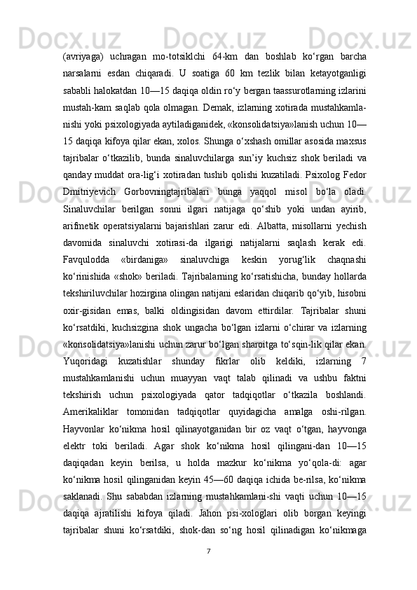 (avriyaga)   uchragan   mo-totsiklchi   64-km   dan   boshlab   ko‘rgan   barcha
narsalarni   esdan   chiqaradi.   U   soatiga   60   km   tezlik   bilan   ketayotganligi
sababli halokatdan 10—15 daqiqa oldin ro‘y bergan taassurotlarning izlarini
mustah-kam saqlab qola olmagan. Demak, izlarning xotirada mustahkamla-
nishi yoki psixologiyada aytiladiganidek, «konsolidatsiya»lanish uchun 10—
15 daqiqa kifoya qilar ekan, xolos. Shunga o‘xshash omillar asosida maxsus
tajribalar   o‘tkazilib,   bunda   sinaluvchilarga   sun’iy   kuchsiz   shok   beriladi   va
qanday muddat  ora-lig‘i  xotiradan  tushib  qolishi  kuzatiladi. Psixolog Fedor
Dmitriyevich   Gorbovningtajribalari   bunga   yaqqol   misol   bo‘la   oladi.
Sinaluvchilar   berilgan   sonni   ilgari   natijaga   qo‘shib   yoki   undan   ayirib,
arifmetik   operatsiyalarni   bajarishlari   zarur   edi.   Albatta,   misollarni   yechish
davomida   sinaluvchi   xotirasi-da   ilgarigi   natijalarni   saqlash   kerak   edi.
Favqulodda   «birdaniga»   sinaluvchiga   keskin   yorug‘lik   chaqnashi
ko‘rinishida  «shok»  beriladi.  Tajribalarning ko‘rsatishicha,  bunday  hollarda
tekshiriluvchilar hozirgina olingan natijani eslaridan chiqarib qo‘yib, hisobni
oxir-gisidan   emas,   balki   oldingisidan   davom   ettirdilar.   Tajribalar   shuni
ko‘rsatdiki,   kuchsizgina   shok   ungacha   bo‘lgan   izlarni   o‘chirar   va   izlarning
«konsolidatsiya»lanishi uchun zarur bo‘lgan sharoitga to‘sqin-lik qilar ekan.
Yuqoridagi   kuzatishlar   shunday   fikrlar   olib   keldiki,   izlarning   7
mustahkamlanishi   uchun   muayyan   vaqt   talab   qilinadi   va   ushbu   faktni
tekshirish   uchun   psixologiyada   qator   tadqiqotlar   o‘tkazila   boshlandi.
Amerikaliklar   tomonidan   tadqiqotlar   quyidagicha   amalga   oshi-rilgan.
Hayvonlar   ko‘nikma   hosil   qilinayotganidan   bir   oz   vaqt   o‘tgan,   hayvonga
elektr   toki   beriladi.   Agar   shok   ko‘nikma   hosil   qilingani-dan   10—15
daqiqadan   keyin   berilsa,   u   holda   mazkur   ko‘nikma   yo‘qola-di:   agar
ko‘nikma hosil  qilinganidan keyin 45—60 daqiqa ichida be-rilsa,  ko‘nikma
saklanadi.   Shu   sababdan   izlarning   mustahkamlani-shi   vaqti   uchun   10—15
daqiqa   ajratilishi   kifoya   qiladi.   Jahon   psi-xologlari   olib   borgan   keyingi
tajribalar   shuni   ko‘rsatdiki,   shok-dan   so‘ng   hosil   qilinadigan   ko‘nikmaga
7 