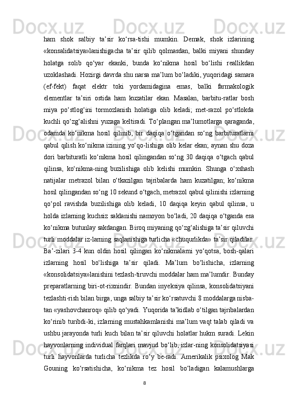 ham   shok   salbiy   ta’sir   ko‘rsa-tishi   mumkin.   Demak,   shok   izlarining
«konsalidatsiya»lanishigacha   ta’sir   qilib   qolmasdan,   balki   miyani   shunday
holatga   solib   qo‘yar   ekanki,   bunda   ko‘nikma   hosil   bo‘lishi   reallikdan
uzoklashadi. Hozirgi davrda shu narsa ma’lum bo‘ladiki, yuqoridagi samara
(ef-fekt)   faqat   elektr   toki   yordamidagina   emas,   balki   farmakologik
elementlar   ta’siri   ostida   ham   kuzatilar   ekan.   Masalan,   barbitu-ratlar   bosh
miya   po‘stlog‘ini   tormozlanish   holatiga   olib   keladi;   met-razol   po‘stlokda
kuchli qo‘zg‘alishni yuzaga keltiradi. To‘plangan ma’lumotlarga qaraganda,
odamda   ko‘nikma   hosil   qilinib,   bir   daqiqa   o‘tgandan   so‘ng   barbituratlarni
qabul qilish ko‘nikma izining yo‘qo-lishiga olib kelar ekan; aynan shu doza
dori   barbituratli   ko‘nikma   hosil   qilingandan   so‘ng   30   daqiqa   o‘tgach   qabul
qilinsa,   ko‘nikma-ning   buzilishiga   olib   kelishi   mumkin.   Shunga   o‘xshash
natijalar   metrazol   bilan   o‘tkazilgan   tajribalarda   ham   kuzatilgan;   ko‘nikma
hosil qilingandan so‘ng 10 sekund o‘tgach, metrazol qabul qilinishi izlarning
qo‘pol   ravishda   buzilishiga   olib   keladi,   10   daqiqa   keyin   qabul   qilinsa,   u
holda izlarning kuchsiz saklanishi namoyon bo‘ladi, 20 daqiqa o‘tganda esa
ko‘nikma butunlay sakdangan. Biroq miyaning qo‘zg‘alishiga ta’sir qiluvchi
turli moddalar iz-larning saqlanishiga turlicha «chuqurlikda» ta’sir qiladilar.
Ba’-zilari   3-4   kun   oldin   hosil   qilingan   ko‘nikmalarni   yo‘qotsa,   bosh-qalari
izlarning   hosil   bo‘lishiga   ta’sir   qiladi.   Ma’lum   bo‘lishicha,   izlarning
«konsolidatsiya»lanishini tezlash-tiruvchi moddalar ham ma’lumdir. Bunday
preparatlarning   biri-ot-rixnindir.   Bundan   inyeksiya   qilinsa,   konsolidatsiyani
tezlashti-rish bilan birga, unga salbiy ta’sir ko‘rsatuvchi 8 moddalarga nisba-
tan «yashovchanroq» qilib qo‘yadi. Yuqorida ta’kidlab o‘tilgan tajribalardan
ko‘rinib  turibdi-ki,  izlarning  mustahkamlanishi  ma’lum   vaqt   talab  qiladi   va
ushbu jarayonda turli kuch bilan ta’sir qiluvchi holatlar hukm suradi. Lekin
hayvonlarning   individual   farqlari   mavjud   bo‘lib,   izlar-ning   konsolidatsiyasi
turli   hayvonlarda   turlicha   tezlikda   ro‘y   be-radi.   Amerikalik   psixolog   Mak
Gouning   ko‘rsatishicha,   ko‘nikma   tez   hosil   bo‘ladigan   kalamushlarga
8 