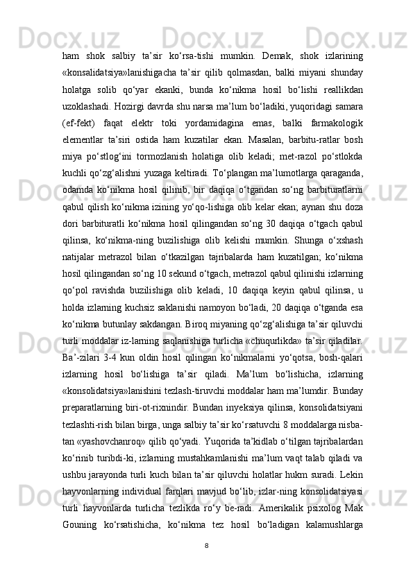 ham   shok   salbiy   ta’sir   ko‘rsa-tishi   mumkin.   Demak,   shok   izlarining
«konsalidatsiya»lanishigacha   ta’sir   qilib   qolmasdan,   balki   miyani   shunday
holatga   solib   qo‘yar   ekanki,   bunda   ko‘nikma   hosil   bo‘lishi   reallikdan
uzoklashadi. Hozirgi davrda shu narsa ma’lum bo‘ladiki, yuqoridagi samara
(ef-fekt)   faqat   elektr   toki   yordamidagina   emas,   balki   farmakologik
elementlar   ta’siri   ostida   ham   kuzatilar   ekan.   Masalan,   barbitu-ratlar   bosh
miya   po‘stlog‘ini   tormozlanish   holatiga   olib   keladi;   met-razol   po‘stlokda
kuchli qo‘zg‘alishni yuzaga keltiradi. To‘plangan ma’lumotlarga qaraganda,
odamda   ko‘nikma   hosil   qilinib,   bir   daqiqa   o‘tgandan   so‘ng   barbituratlarni
qabul qilish ko‘nikma izining yo‘qo-lishiga olib kelar ekan; aynan shu doza
dori   barbituratli   ko‘nikma   hosil   qilingandan   so‘ng   30   daqiqa   o‘tgach   qabul
qilinsa,   ko‘nikma-ning   buzilishiga   olib   kelishi   mumkin.   Shunga   o‘xshash
natijalar   metrazol   bilan   o‘tkazilgan   tajribalarda   ham   kuzatilgan;   ko‘nikma
hosil qilingandan so‘ng 10 sekund o‘tgach, metrazol qabul qilinishi izlarning
qo‘pol   ravishda   buzilishiga   olib   keladi,   10   daqiqa   keyin   qabul   qilinsa,   u
holda izlarning kuchsiz saklanishi namoyon bo‘ladi, 20 daqiqa o‘tganda esa
ko‘nikma butunlay sakdangan. Biroq miyaning qo‘zg‘alishiga ta’sir qiluvchi
turli moddalar iz-larning saqlanishiga turlicha «chuqurlikda» ta’sir qiladilar.
Ba’-zilari   3-4   kun   oldin   hosil   qilingan   ko‘nikmalarni   yo‘qotsa,   bosh-qalari
izlarning   hosil   bo‘lishiga   ta’sir   qiladi.   Ma’lum   bo‘lishicha,   izlarning
«konsolidatsiya»lanishini tezlash-tiruvchi moddalar ham ma’lumdir. Bunday
preparatlarning   biri-ot-rixnindir.   Bundan   inyeksiya   qilinsa,   konsolidatsiyani
tezlashti-rish bilan birga, unga salbiy ta’sir ko‘rsatuvchi 8 moddalarga nisba-
tan «yashovchanroq» qilib qo‘yadi. Yuqorida ta’kidlab o‘tilgan tajribalardan
ko‘rinib  turibdi-ki,  izlarning  mustahkamlanishi  ma’lum   vaqt   talab  qiladi   va
ushbu jarayonda turli kuch bilan ta’sir qiluvchi holatlar hukm suradi. Lekin
hayvonlarning   individual   farqlari   mavjud   bo‘lib,   izlar-ning   konsolidatsiyasi
turli   hayvonlarda   turlicha   tezlikda   ro‘y   be-radi.   Amerikalik   psixolog   Mak
Gouning   ko‘rsatishicha,   ko‘nikma   tez   hosil   bo‘ladigan   kalamushlarga
8