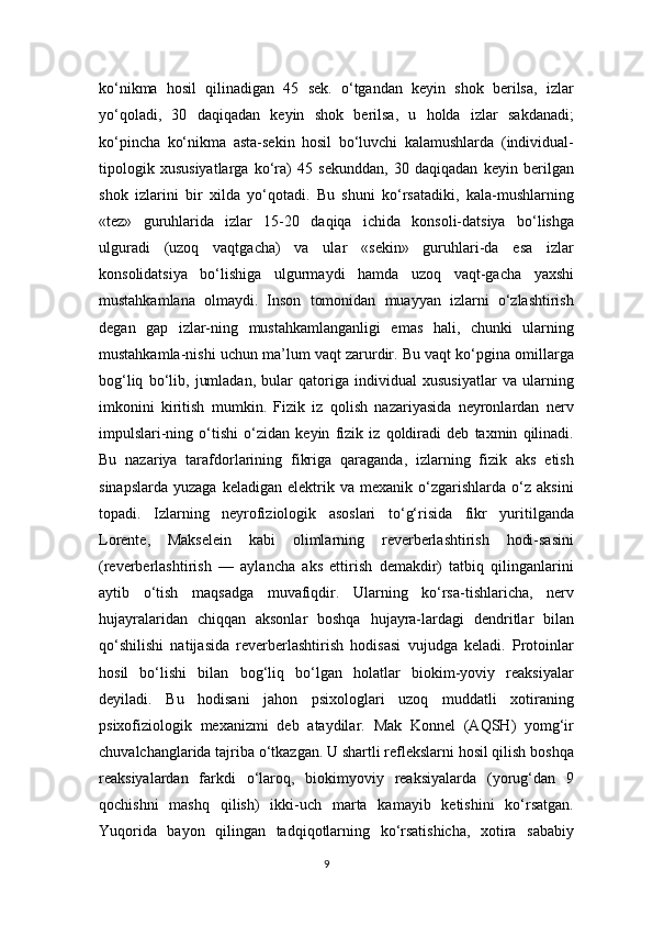 ko‘nikma   hosil   qilinadigan   45   sek.   o‘tgandan   keyin   shok   berilsa,   izlar
yo‘qoladi,   30   daqiqadan   keyin   shok   berilsa,   u   holda   izlar   sakdanadi;
ko‘pincha   ko‘nikma   asta-sekin   hosil   bo‘luvchi   kalamushlarda   (individual-
tipologik   xususiyatlarga   ko‘ra)   45   sekunddan,   30   daqiqadan   keyin   berilgan
shok   izlarini   bir   xilda   yo‘qotadi.   Bu   shuni   ko‘rsatadiki,   kala-mushlarning
«tez»   guruhlarida   izlar   15-20   daqiqa   ichida   konsoli-datsiya   bo‘lishga
ulguradi   (uzoq   vaqtgacha)   va   ular   «sekin»   guruhlari-da   esa   izlar
konsolidatsiya   bo‘lishiga   ulgurmaydi   hamda   uzoq   vaqt-gacha   yaxshi
mustahkamlana   olmaydi.   Inson   tomonidan   muayyan   izlarni   o‘zlashtirish
degan   gap   izlar-ning   mustahkamlanganligi   emas   hali,   chunki   ularning
mustahkamla-nishi uchun ma’lum vaqt zarurdir. Bu vaqt ko‘pgina omillarga
bog‘liq   bo‘lib,   jumladan,   bular   qatoriga   individual   xususiyatlar   va   ularning
imkonini   kiritish   mumkin.   Fizik   iz   qolish   nazariyasida   neyronlardan   nerv
impulslari-ning   o‘tishi   o‘zidan   keyin   fizik   iz   qoldiradi   deb   taxmin   qilinadi.
Bu   nazariya   tarafdorlarining   fikriga   qaraganda,   izlarning   fizik   aks   etish
sinapslarda   yuzaga   keladigan   elektrik  va   mexanik   o‘zgarishlarda   o‘z   aksini
topadi.   Izlarning   neyrofiziologik   asoslari   to‘g‘risida   fikr   yuritilganda
Lorente,   Makselein   kabi   olimlarning   reverberlashtirish   hodi-sasini
(reverberlashtirish   —   aylancha   aks   ettirish   demakdir)   tatbiq   qilinganlarini
aytib   o‘tish   maqsadga   muvafiqdir.   Ularning   ko‘rsa-tishlaricha,   nerv
hujayralaridan   chiqqan   aksonlar   boshqa   hujayra-lardagi   dendritlar   bilan
qo‘shilishi   natijasida   reverberlashtirish   hodisasi   vujudga   keladi.   Protoinlar
hosil   bo‘lishi   bilan   bog‘liq   bo‘lgan   holatlar   biokim-yoviy   reaksiyalar
deyiladi.   Bu   hodisani   jahon   psixologlari   uzoq   muddatli   xotiraning
psixofiziologik   mexanizmi   deb   ataydilar.   Mak   Konnel   (AQSH)   yomg‘ir
chuvalchanglarida tajriba o‘tkazgan. U shartli reflekslarni hosil qilish boshqa
reaksiyalardan   farkdi   o‘laroq,   biokimyoviy   reaksiyalarda   (yorug‘dan   9
qochishni   mashq   qilish)   ikki-uch   marta   kamayib   ketishini   ko‘rsatgan.
Yuqorida   bayon   qilingan   tadqiqotlarning   ko‘rsatishicha,   xotira   sababiy
9 