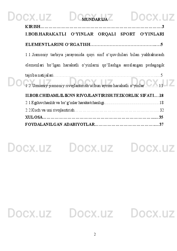 MUNDARIJA
KIRISH…………………………………………………………………………….3
I.BOB.HARAKATLI   O‘YINLAR   ORQALI   SPORT   O‘YINLARI
ELEMENTLARINI O‘RGATISH……………………………………..….5
1.1. Jismoniy   tarbiya   jarayonida   quyi   sinf   o‘quvchilari   bilan   yakkakurash
elemenlari   bo‘lgan   harakatli   o‘yinlarni   qo‘llashga   asoslangan   pedagogik
tajriba natijalari ……………………………………………………………....5
1.2. Umumiy jismoniy rivojlantirish uchun ayrim harakatli o‘yinlar …….…13
II.BOB.CHIDAMLILIKNN RIVOJLANTIRISH.TEZKORLIK SIFATI… .18
2.1.Egiluvchanlik va bo‘g‘inlar harakatchanligi.....................................................18
2.2. Kuch va uni rivojlantirish… ………………………………………………..…32
XULOSA……………………………………………………………………....…35
FOYDALANILGAN ADABIYOTLAR……………………………………..…37
2 