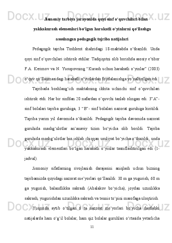 Jismoniy tarbiya jarayonida quyi sinf o‘quvchilari bilan
yakkakurash elemenlari bo‘lgan harakatli o‘yinlarni qo‘llashga
asoslangan pedagogik tajriba natijalari
Pedagogik   tajriba   Toshkent   shahridagi   18-maktabda   o‘tkazildi.   Unda
quyi sinf o‘quvchilari ishtirok etdilar. Tadqiqotni olib borishda asosiy e’tibor
F.A. Kerimov va N. Yusupovning “Kurash uchun harakatli o‘yinlar” (2003)
o‘quv qo‘llanmasidagi harakatli o‘yinlardan foydalanishga yo‘naltirilgan edi.
Tajribada   boshlang‘ich   maktabning   ikkita   uchinchi   sinf   o‘quvchilari
ishtirok etdi. Har bir sinfdan 20 nafardan o‘quvchi tanlab olingan edi. 3”A”-
sinf  bolalari   tajriba  guruhiga,   3  “B”-   sinf  bolalari   nazorat   guruhiga  kiritildi.
Tajriba   yarim   yil   davomida   o‘tkazildi.   Pedagogik   tajriba   davomida   nazorat
guruhida   mashg‘ulotlar   an’anaviy   tizim   bo‘yicha   olib   borildi.   Tajriba
guruhida mashg‘ulotlar biz ishlab chiqqan usuliyat bo‘yicha o‘tkazildi, unda
yakkakurash   elementlari   bo‘lgan   harakatli   o‘yinlar   tasniflashtirilgan   edi   (1-
jadval). 
Jismoniy   sifatlarning   rivojlanish   darajasini   aniqlash   uchun   bizning
tajribamizda quyidagi nazorat me’yorlari qo‘llanildi: 30 m ga yugurish, 60 m
ga   yugurish,   balandlikka   sakrash   (Abalakov   bo‘yicha),   joydan   uzunlikka
sakrash, yugurishdan uzunlikka sakrash va tennis to‘pini masofaga uloqtirish.
Yuqorida   aytib   o‘tilgan   6   ta   nazorat   me’yorlari   bo‘yicha   dastlabki
natijalarda ham  o‘g‘il  bolalar, ham  qiz  bolalar guruhlari  o‘rtasida  yetarlicha
11 