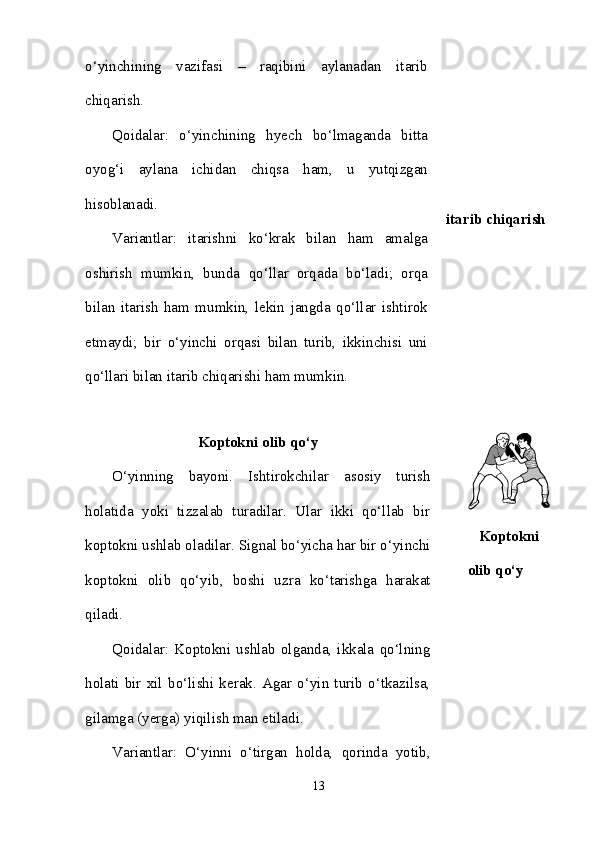 o‘yinchining   vazifasi   –   raqibini   aylanadan   itarib
chiqarish. 
Qoidalar:   o‘yinchining   hyech   bo‘lmaganda   bitta
oyog‘i   aylana   ichidan   chiqsa   ham,   u   yutqizgan
hisoblanadi. 
Variantlar:   itarishni   ko‘krak   bilan   ham   amalga
oshirish   mumkin,   bunda   qo‘llar   orqada   bo‘ladi;   orqa
bilan   itarish   ham   mumkin,   lekin   jangda   qo‘llar   ishtirok
etmaydi;   bir   o‘yinchi   orqasi   bilan   turib,   ikkinchisi   uni
qo‘llari bilan itarib chiqarishi ham mumkin.  itarib chiqarish
Koptokni olib qo‘y
O‘yinning   bayoni.   Ishtirokchilar   asosiy   turish
holatida   yoki   tizzalab   turadilar.   Ular   ikki   qo‘llab   bir
koptokni ushlab oladilar. Signal bo‘yicha har bir o‘yinchi
koptokni   olib   qo‘yib,   boshi   uzra   ko‘tarishga   harakat
qiladi. 
Qoidalar:   Koptokni   ushlab   olganda,   ikkala   qo‘lning
holati   bir   xil   bo‘lishi   kerak.   Agar   o‘yin   turib   o‘tkazilsa,
gilamga (yerga) yiqilish man etiladi. 
Variantlar:   O‘yinni   o‘tirgan   holda,   qorinda   yotib, Koptokni
olib qo‘y
13 