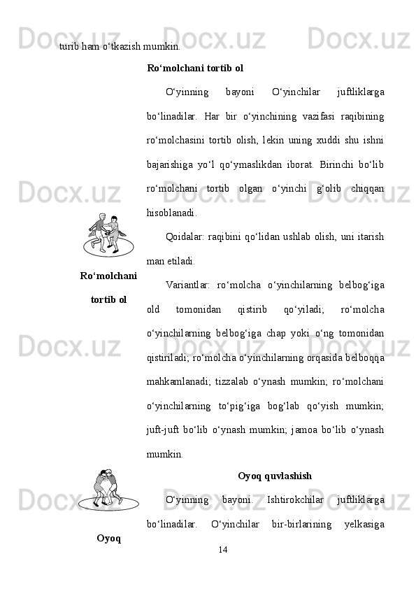 turib ham o‘tkazish mumkin.
Ro‘molchani
tortib ol Ro‘molchani tortib ol
O‘yinning   bayoni   O‘yinchilar   juftliklarga
bo‘linadilar.   Har   bir   o‘yinchining   vazifasi   raqibining
ro‘molchasini   tortib   olish,   lekin   uning   xuddi   shu   ishni
bajarishiga   yo‘l   qo‘ymaslikdan   iborat.   Birinchi   bo‘lib
ro‘molchani   tortib   olgan   o‘yinchi   g‘olib   chiqqan
hisoblanadi.
Qoidalar: raqibini qo‘lidan ushlab olish, uni itarish
man etiladi. 
Variantlar:   ro‘molcha   o‘yinchilarning   belbog‘iga
old   tomonidan   qistirib   qo‘yiladi;   ro‘molcha
o‘yinchilarning   belbog‘iga   chap   yoki   o‘ng   tomonidan
qistiriladi; ro‘molcha o‘yinchilarning orqasida belboqqa
mahkamlanadi;   tizzalab   o‘ynash   mumkin;   ro‘molchani
o‘yinchilarning   to‘pig‘iga   bog‘lab   qo‘yish   mumkin;
juft-juft   bo‘lib   o‘ynash   mumkin;   jamoa   bo‘lib   o‘ynash
mumkin. 
Oyoq Oyoq quvlashish
O‘yinning   bayoni.   Ishtirokchilar   juftliklarga
bo‘linadilar.   O‘yinchilar   bir-birlarining   yelkasiga
14 
