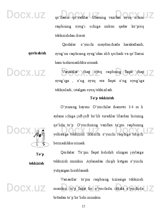 quvlashish qo‘llarini   qo‘yadilar.   Ularning   vazifasi   oyoq   uchini
raqibining   oyog‘i   uchiga   imkon   qadar   ko‘proq
tekkizishdan iborat. 
Qoidalar:   o‘yinchi   maydonchada   harakatlanib,
oyog‘ini raqibining oyog‘idan olib qochadi va qo‘llarini
ham tushirmaslikka urinadi. 
Variantlar:   chap   oyoq   raqibning   faqat   chap
oyog‘iga   ,   o‘ng   oyoq   esa   faqat   o‘ng   oyog‘iga
tekkiziladi; istalgan oyoq tekkiziladi.
To‘p
tekkizish To‘p tekkizish
O‘yinning   bayoni.   O‘yinchilar   diametri   3-4   m   li
aylana   ichiga   juft-juft   bo‘lib   turadilar.Ulardan   birining
qo‘lida   to‘p.   O‘yinchining   vazifasi   to‘pni   raqibining
yelkasiga   tekkizish.   Ikkinchi   o‘yinchi   raqibiga   tutqich
bermaslikka urinadi. 
Qoidalar:   To‘pni   faqat   kelishib   olingan   joylarga
tekkizish   mumkin.   Aylanadan   chiqib   ketgan   o‘yinchi
yutqazgan hisoblanadi. 
Variantlar:   to‘pni   raqibning   tizzasiga   tekkizish
mumkin;   to‘p   faqat   bir   o‘yinchida;   ikkala   o‘yinchida
bittadan to‘p bo‘lishi mumkin. 
15 