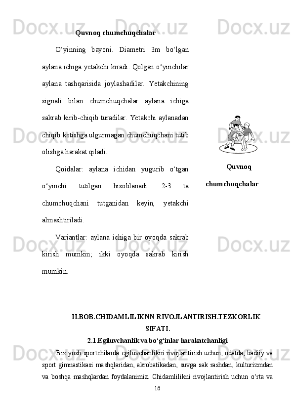 Quvnoq chumchuqchalar
O‘yinning   bayoni.   Diametri   3m   bo‘lgan
aylana ichiga yetakchi kiradi. Qolgan o‘yinchilar
aylana   tashqarisida   joylashadilar.   Yetakchining
signali   bilan   chumchuqchalar   aylana   ichiga
sakrab kirib-chiqib turadilar. Yetakchi aylanadan
chiqib ketishga ulgurmagan chumchuqchani tutib
olishga harakat qiladi. 
Qoidalar:   aylana   ichidan   yugurib   o‘tgan
o‘yinchi   tutilgan   hisoblanadi.   2-3   ta
chumchuqchani   tutganidan   keyin,   yetakchi
almashtiriladi. 
Variantlar:   aylana   ichiga   bir   oyoqda   sakrab
kirish   mumkin;   ikki   oyoqda   sakrab   kirish
mumkin. Quvnoq
chumchuqchalar
II.BOB.CHIDAMLILIKNN RIVOJLANTIRISH.TEZKORLIK
SIFATI.
2.1.Egiluvchanlik va bo‘g‘inlar harakatchanligi
          Biz yosh sportchilarda egiluvchanlikni rivojlantirish uchun, odatda, badiiy va
sport gimnastikasi  mashqlaridan, akrobatikadan, suvga sak rashdan, kulturizmdan
va   boshqa   mashqlardan   foydalanimiz.   Chidamlilikni   rivojlantirish   uchun   o‘rta   va
16 