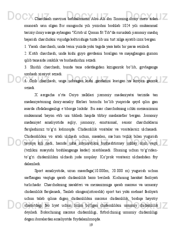 Charchash   mavzusi   bobkalonimiz   Abu   Ali   ibn   Sinoning   ilmiy   mero   sidan
munosib   urin   olgan   Bir   minginchi   yili   yozishni   boshlab   1024   yili   mukammal
tarixiy ilmiy asarga aylangan "Kitob ul Qonun fit Tib"da surunkali jismoniy mashq
bajarish charchokni vujudga keltirishiga tuxta lib uni turt xilga ajratib izox bergan:
1. Yarali charchash; unda terini yuzida yoki tagida yara kabi bir parsa seziladi.
2.   Kotib   charchash;   unda   kishi   guyo   gavdasini   bosilgan   va   majaglangan   gumon
qilib tanasida issiklik va bushashishni sezadi.
3.   Shishli   charchash;   bunda   tana   odatdagidan   kiziganrok   bo‘lib,   govlaganga
uxshash xissiyot sezadi.
4.   Ozib   charchash;   unga   uchragan   kishi   gavdasini   kurigan   va   kovjira   ganrok
sezadi.
X   asrgacha   o‘rta   Osiyo   xalklari   jismoniy   madaniyatsi   tarixida   tan
madaniyatsining   ilmiy-amaliy   fikrlari   birinchi   bo‘lib   yuqorida   qayd   qilin   gan
asarda  ifodalanganligi  e`tiborga  loikdir.  Bu  asar   charchokning  ichki   mexanizmini
mukammal   bayon   etib   uni   tiklash   haqida   tibbiy   maslaxatlar   bergan.   Jismoniy
madaniyat   amaliyotida   aqliy,   jismoniy,   emotsional,   sensor   charchoklarni
farqlashimiz   to‘g‘ri   kelmoqda.   Chidamlilik   vositalar   va   vositalarsiz   ulchanadi.
Chidamlilikni   vo   sitali   ulchash   uchun,   masalan,   ma`lum   tezlik   bilan   yugurish
tavsiya   kili   nadi,   hamda   usha   intensivlikni   bushashtirmay   ushlay   olish   vaqti
(tezlikni   susayishi   boshlanganga   kadar)   xisoblanadi.   Shuning   uchun   to‘g‘ridan-
to‘g‘ri   chidamlilikni   ulchash   juda   noqulay.   Ko‘prok   vositasiz   ulchashdan   foy
dalaniladi. 
Sport   amaliyotida,   uzun   masofaga(10.000m;   20.000   m)   yugurish   uchun
sarflangan   vaqtiga   qarab   chidamlilik   baxo   beriladi.   Kishining   harakat   faoliyati
turlichadir.   Charchokning   xarakteri   va   mexanizmiga   qarab   maxsus   va   umumiy
chidamlilik   farqlanadi,   Tanlab   olingan(ixtisoslik)   sport   turi   yoki   mehnat   faoliyati
uchun   talab   qilina   digan   chidamlilikni   maxsus   chidamlilik,   boshqa   hayotiy
sharoitdagi   fao   liyat   uchun   lozim   bo‘lgan   chidamlilikni   umumiy   chidamlilik
deyiladi.   Bokschining   maxsus   chidamliligi,   futbolchiniig   umumiy   chidamliligi
degan iboralardan amaliyotda foydalanilmoqda.
19 