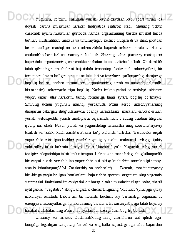 Yugurish,   so‘zish,   changida   yurish,   kayik   xaydash   kabi   sport   turlari   da
deyarli   barcha   muskullar   harakat   faoliyatida   ishtirok   etadi.   Shuning   uchun
charchok   ayrim   muskullar   guruxida   hamda   organizmning   barcha   muskul   larida
bo‘lishi chidamlilikni maxsus va umumiyligini keltirib chiqara di va shakl jixatdan
bir   xil   bo‘lgan   mashqlarni   turli   intensivlikda   bajarish   imkonini   nrata   di.   Bunda
chidamlilik   ham   turlicha   namoyon   bo‘la   di.   Shuning   uchun   jismoniy   mashqlarni
bajarishda   organizmning   charchokka   nisbatan   talabi   turlicha   bo‘ladi.   Chidamlilik
talab   qilinadigan   mashqlarni   bajarishda   insonning   funksional   imkoniyatlari,   bir
tomondan, lozim bo‘lgan harakat malaka lari va texnikani egallanganligi darajasiga
bog‘liq   bo‘lsa,   boshqa   tomon   dan,   organizmning   aerob   va   anaerob(kislorodli,
kislorodsiz)   imkoniyatla   riga   bog‘liq.   Nafas   imkoniyatlari   xususiyligi   nisbatan
yuqori   emas,   ular   harakatni   tashqi   formasiga   hami   aytarli   bog‘liq   bo‘lmaydi.
Shuning   uchun   yugurish   mashqi   yordamida   o‘zini   aerob   imkoniyatlariiing
darajasini   oshirgan   shug‘ullanuvchi   boshqa   harakatlarni,   masalan,   eshkak   eshish,
yurish,   velosipedda   yurish   mashqlarni   bajarishda   ham   o‘zining   chidam   liligidan
ijobny   naf   oladi.   Misol,   yurish   va   yugurishdagi   harakatlar   ning   koordinatsiyaviy
tuzilish   va   tezlik,   kuch   xarakteristikasi   ko‘p   xollarda   turlicha.   Trenirovka   orqali
yugurishda erishilgan tezlikni yaxshilanganligi yurushni maksimal tezligiga ijobiy
yoki salbiy ta`sir ko‘rsata olmaydi. Ya`ni  "kuchish"  yo‘q. Yugurish tezligi  yurish
tezligini o‘zgarishiga ta`sir ko‘rsatmagan. Lekin uzoq masofadagi shug‘ullanganlik
bir vaqtni o‘zida yurish bilan yugurishda biri biriga kuchishini mumkinligi ilmny-
amaliy   isbotlangan(V.M.   Zatsiorskiy   va   boshqalar).         Demak,   koordinatsiyaviy
biri-biriga yaqin bo‘lgan harakatlarni baja rishda sportchi organizmining vegetativ
sistemasini funksional imkoniyatini e`tiborga olsak umumlashtirilgan holat, shartli
aytilganda,   "vegetativ"   shugulanganlik   chidamliligining   "kuchishi"(utish)ga   qulay
imkoniyat   ochiladi.   Lekin   har   bir   holatda   kuchish   ruy   bermasligi   organizm   ni
energiya imkoniyatlariga, harakatlarning barcha sifat xususiyatlariga talab kuymay
harakat malakalarining o‘zaro faoliyatlari harkteriga ham bog‘liq bo‘ladi.
Umumiy   va   maxsus   chidamliliknnig   aniq   vazifalarini   xal   qilish   ogir,
kungilga   tegadigan   darajadagi   bir   xil   va   eng   katta   xajmdagi   ogir   ishni   bajarishni
20 