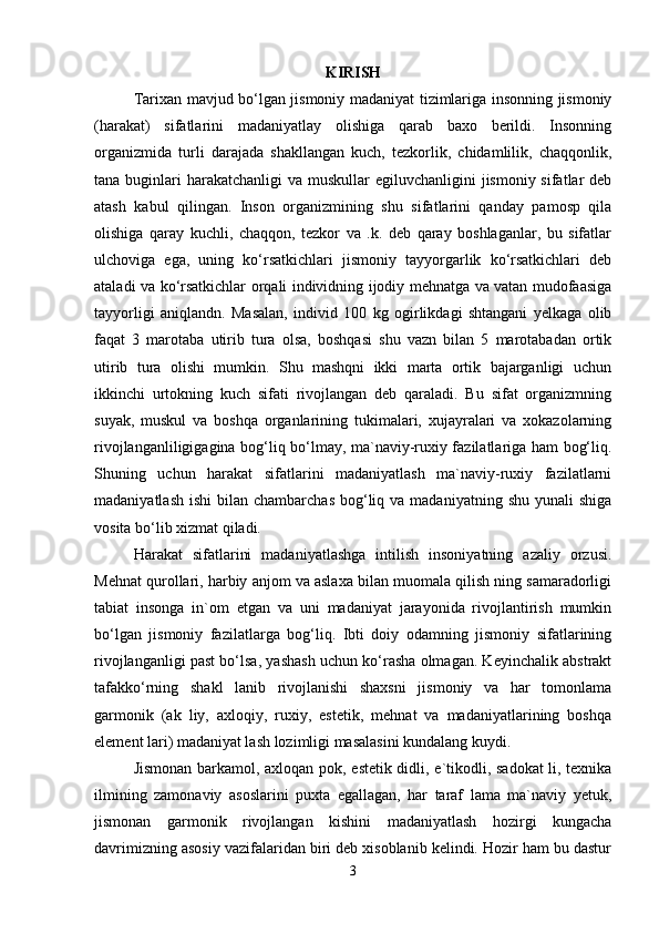 KIRISH
Tarixan mavjud bo‘lgan jismoniy madaniyat tizimlariga insonning jismoniy
(harakat)   sifatlarini   madaniyatlay   olishiga   qarab   baxo   berildi.   Insonning
organizmida   turli   darajada   shakllangan   kuch,   tezkorlik,   chidamlilik,   chaqqonlik,
tana buginlari  harakatchanligi  va muskullar  egiluvchanligini  jismoniy sifatlar  deb
atash   kabul   qilingan.   Inson   organizmining   shu   sifatlarini   qanday   pamosp   qila
olishiga   qaray   kuchli,   chaqqon,   tezkor   va   .k.   deb   qaray   boshlaganlar,   bu   sifatlar
ulchoviga   ega,   uning   ko‘rsatkichlari   jismoniy   tayyorgarlik   ko‘rsatkichlari   deb
ataladi va ko‘rsatkichlar orqali individning ijodiy mehnatga va vatan mudofaasiga
tayyorligi   aniqlandn.   Masalan,   individ   100   kg   ogirlikdagi   shtangani   yelkaga   olib
faqat   3   marotaba   utirib   tura   olsa,   boshqasi   shu   vazn   bilan   5   marotabadan   ortik
utirib   tura   olishi   mumkin.   Shu   mashqni   ikki   marta   ortik   bajarganligi   uchun
ikkinchi   urtokning   kuch   sifati   rivojlangan   deb   qaraladi.   Bu   sifat   organizmning
suyak,   muskul   va   boshqa   organlarining   tukimalari,   xujayralari   va   xokazolarning
rivojlanganliligigagina bog‘liq bo‘lmay, ma`naviy-ruxiy fazilatlariga ham bog‘liq.
Shuning   uchun   harakat   sifatlarini   madaniyatlash   ma`naviy-ruxiy   fazilatlarni
madaniyatlash  ishi   bilan chambarchas   bog‘liq  va madaniyatning  shu  yunali   shiga
vosita bo‘lib xizmat qiladi.
Harakat   sifatlarini   madaniyatlashga   intilish   insoniyatning   azaliy   orzusi.
Mehnat qurollari, harbiy anjom va aslaxa bilan muomala qilish ning samaradorligi
tabiat   insonga   in`om   etgan   va   uni   madaniyat   jarayonida   rivojlantirish   mumkin
bo‘lgan   jismoniy   fazilatlarga   bog‘liq.   Ibti   doiy   odamning   jismoniy   sifatlarining
rivojlanganligi past bo‘lsa, yashash uchun ko‘rasha olmagan. Keyinchalik abstrakt
tafakko‘rning   shakl   lanib   rivojlanishi   shaxsni   jismoniy   va   har   tomonlama
garmonik   (ak   liy,   axloqiy,   ruxiy,   estetik,   mehnat   va   madaniyatlarining   boshqa
element lari) madaniyat lash lozimligi masalasini kundalang kuydi.
Jismonan barkamol, axloqan pok, estetik didli, e`tikodli, sadokat li, texnika
ilmining   zamonaviy   asoslarini   puxta   egallagan,   har   taraf   lama   ma`naviy   yetuk,
jismonan   garmonik   rivojlangan   kishini   madaniyatlash   hozirgi   kungacha
davrimizning asosiy vazifalaridan biri deb xisoblanib kelindi. Hozir ham bu dastur
3 