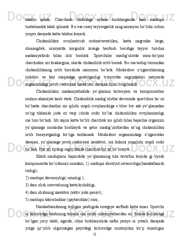 takazo   qiladi.   Charchash   tolikishga   aylana   boshlanganda   ham   mashqni
tuxtatmaslik talab qilinadi. Bu esa ruxiy tayyorgarlik ning namoyon bo‘lishi uchun
yuqori darajada katta talabni kuyadi.
Chidamlilikni   rivojlantirish   mehnatsevarlikni,   katta   nagruzka   larga,
shuningdek,   nixoyatda   xorginlik   xissiga   bardosh   berishga   tayyor   turishni
madaniyatlash   bilan   olib   boriladi.   Sportchilar   mashg‘ulotda   ozmi-ko‘pmi
charchokni xis kisalargina, ularda chidamlilik ortib boradi. Bu esa tashqi tomondan
chidamlilikning   ortib   borishida   namoyon   bo‘ladi.   Moslashuv   o‘zgarishlarning
mikdori   va   kay   maqsadga   qaratilganligi   trenirovka   nagruzkalari   natijasida
organizmdagi javob reaksiyasi harak teri, darajasi bilan belgilanadi.
Chidamlilikni   madaniyatlashda   yo‘qlamini   kriteriyasi   va   komponentlari
muhim ahamiyat kasb etadi. Chidamlilik mashg‘ulotlar davomida sportchini bir oz
bo‘lsada   charchashni   xis   qilishi   orqali   rivojlanishiga   e`tibor   ber   sak   yo‘qlamadan
so‘ng   tiklanish   juda   oz   vaqt   ichida   sodir   bo‘lsa   chidamlilikni   rivojlanmasligi
ma`lum bo‘ladi. Ish xajmi katta bo‘lib charchok xis qilish bilan bajarilsa organizm
yo‘qlamaga   moslasha   boshlaydi   va   qator   mashg‘ulotlardan   so‘ng   chidamlilikni
ortib   borayotganligi   ko‘zga   tashlanadi.   Moslashuv   organizmdagi   o‘zgarishlar
darajasi,   yo‘qlamaga   javob   reaksiyasi   xarakteri,  uni   kulami   yunalishi   orqali   sodir
bo‘ladi. Har xil tipdagi iagro‘zkada charchok bir xil bo‘lmaydi.
Siklik   mashqlarni   bajarishda   yo‘qlamaning   tula   tavsifini   kuyida   gi   byosh
komponentda ko‘rishimiz mumkin; 1) mashqni absolyut intensivligii(harakatlanish
tezligi);
2) mashqni davomiyligi( uzunligi );
3) dam olish intervalining katta kichikligi;
4) dam olishning xarakteri   (aktiv yoki passiv);
5) mashqni takrorlashlar (qaytarishlar) soni;
Harakatlanishning tezligini pastligida energiya sarflash katta emas. Sportchi
ni   kislorodga   talabining   kulami   uni   aerob   imkoniyatlaridan   oz.   Bunda   kislorodga
bo‘lgan   joriy   talab,   agarda,   ishni   boshlanishida   nafas   jarayo   ni   yetarli   darajada
yulga   qo‘yilib   ulgurmagan   payitdagi   kislorodga   muxtojlikni   ko‘p   emasligini
21 