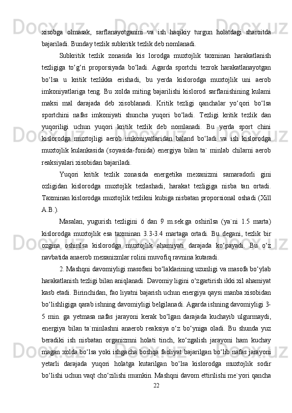xisobga   olmasak,   sarflanayotganini   va   ish   haqikiy   turgun   holatdagi   sharoitda
bajariladi. Bunday tezlik subkritik tezlik deb nomlanadi.
Subkritik   tezlik   zonasida   kis   lorodga   muxtojlik   taxminan   harakatlanish
tezligiga   to‘g‘ri   proporsiyada   bo‘ladi.   Agarda   sportchi   tezrok   harakatlanayotgan
bo‘lsa   u   kritik   tezlikka   erishadi,   bu   yerda   kislorodga   muxtojlik   uni   aerob
imkoniyatlariga   teng.   Bu   xolda   miting   bajarilishi   kislorod   sarflanishining   kulami
maksi   mal   darajada   deb   xisoblanadi.   Kritik   tezligi   qanchalar   yo‘qori   bo‘lsa
sportchini   nafas   imkoniyati   shuncha   yuqori   bo‘ladi.   Tezligi   kritik   tezlik   dan
yuqoriligi   uchun   yuqori   kritik   tezlik   deb   nomlanadi.   Bu   yerda   sport   chini
kislorodga   muxtojligi   aerob   imkoniyatlaridan   baland   bo‘ladi   va   ish   kislorodga
muxtojlik   kulankasida   (soyasida-fonida)   energiya   bilan   ta`   minlab   chilarni   aerob
reaksiyalari xisobidan bajariladi.
Yuqori   kritik   tezlik   zonasida   energetika   mexanizmi   samaradorli   gini
ozligidan   kislorodga   muxtojlik   tezlashadi,   harakat   tezligiga   nisba   tan   ortadi.
Taxminan kislorodga muxtojlik tezlikni kubiga nisbatan proporsional oshadi (Xill
A.B.).
Masalan,   yugurish   tezligini   6   dan   9   m.sek.ga   oshirilsa   (ya`ni   1.5   marta)
kislorodga   muxtojlik   esa   taxminan   3.3-3.4   martaga   ortadi.   Bu   degani,   tezlik   bir
ozgina   oshirilsa   kislorodga   muxtojlik   ahamiyati   darajada   ko‘payadi.   Bu   o‘z
navbatida anaerob mexanizmlar rolini muvofiq ravnina kutaradi.
2. Mashqni davomiyligi masofani bo‘laklarining uzunligi va masofa bo‘ylab
harakatlanish tezligi bilan aniqlanadi. Davomiy ligini o‘zgartirish ikki xil ahamiyat
kasb etadi. Birinchidan, fao liyatni bajarish uchun energiya qaysi manba xisobidan
bo‘lishligiga qarab ishning davomiyligi belgilanadi. Agarda ishning davomiyligi 3-
5   min.   ga   yetmasa   nafas   jarayoni   kerak   bo‘lgan   darajada   kuchayib   ulgurmaydi,
energiya   bilan   ta`minlashni   anaerob   reaksiya   o‘z   bo‘yniga   oladi.   Bu   shunda   yuz
beradiki   ish   nisbatan   organizmni   holati   tinch,   ko‘zgalish   jarayoni   ham   kuchay
magan xolda bo‘lsa yoki ishgacha boshqa faoliyat bajarilgan bo‘lib nafas jarayoni
yetarli   darajada   yuqori   holatga   kutarilgan   bo‘lsa   kislorodga   muxtojlik   sodir
bo‘lishi uchun vaqt cho‘zilishi mumkin. Mashqni davom ettirilishi me`yori qancha
22 