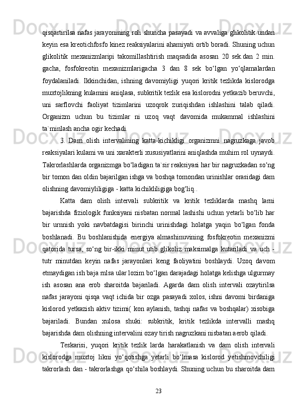 qisqartirilsa nafas jarayonining roli shuncha pasayadi va avvaliga glikolitik undan
keyin esa kreotichfosfo kinez reaksiyalarini ahamiyati ortib boradi. Shuning uchun
glikolitik   mexanizmlaripi   takomillashtirish   maqsadida   asosan   20   sek.dan   2   min.
gacha,   fosfokreotin   mexanizmlarigacha   3   dan   8   sek   bo‘lgan   yo‘qlamalardan
foydalaniladi.   Ikkinchidan,   ishning   davomiyligi   yuqori   kritik   tezlikda   kislorodga
muxtojlikning kulamini aniqlasa, subkritik tezlik esa kislorodni yetkazib beruvchi,
uni   sarflovchi   faoliyat   tizimlarini   uzoqrok   zuriqishdan   ishlashini   talab   qiladi.
Organizm   uchun   bu   tizimlar   ni   uzoq   vaqt   davomida   mukammal   ishlashini
ta`minlash ancha ogir kechadi.
3.   Dam   olish   intervalining   katta-kichikligi   organizmni   nagruzkaga   javob
reaksiyalari kulami va uni xarakterli xususiyatlarini aniqlashda muhim rol uynaydi.
Takrorlashlarda organizmga bo‘ladigan ta`sir reaksiyasi har bir nagruzkadan so‘ng
bir tomon dan oldin bajarilgan ishga va boshqa tomondan urinishlar orasidagi dam
olishning davomiyliligiga - katta kichikliligiga bog‘liq..
Katta   dam   olish   intervali   subkritik   va   kritik   tezliklarda   mashq   larni
bajarishda   fiziologik   funksiyani   nisbatan   normal   lashishi   uchun   yetarli   bo‘lib   har
bir   urnnish   yoki   navbatdagisi   birinchi   urinishdagi   holatga   yaqin   bo‘lgan   fonda
boshlanadi.   Bu   boshlanishida   energiya   almashinuvining   fosfokreotin   mexanizmi
qatorida   tursa,   so‘ng   bir-ikki   minut   utib   glikoliz   maksimalga   kutariladi   va   uch   -
tutr   minutdan   keyin   nafas   jarayonlari   keng   faoliyatini   boshlaydi.   Uzoq   davom
etmaydigan ish baja rnlsa ular lozim bo‘lgan darajadagi holatga kelishga ulgurmay
ish   asosan   ana   erob   sharoitda   bajariladi.   Agarda   dam   olish   intervali   ozaytirilsa
nafas   jarayoni   qisqa   vaqt   ichida   bir   ozga   pasayadi   xolos,   ishni   davomi   birdaniga
kislorod yetkazish   aktiv tizimi(   kon aylanish,   tashqi   nafas  va  boshqalar)   xisobiga
bajariladi.   Bundan   xulosa   shuki:   subkritik,   kritik   tezlikda   intervalli   mashq
bajarishda dam olishning intervalini ozay tirish nagruzkani nisbatan aerob qiladi.
Teskarisi,   yuqori   kritik   tezlik   larda   harakatlanish   va   dam   olish   intervali
kislorodga   muxtoj   likni   yo‘qotishga   yetarli   bo‘lmasa   kislorod   yetishmovchiligi
takrorlash dan - takrorlashga qo‘shila boshlaydi. Shuning uchun bu sharoitda dam
23 