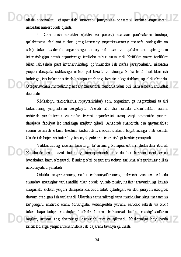 olish   intervalini   qisqartirish   anaerob   jarayonlar   xissasini   ortiradi-nagruzkani
nisbatan anaerobrok qiladi.
4.   Dam   olish   xarakter   i(aktiv   va   passiv)   xususan   pao‘zalarni   boshqa,
qo‘shimcha   faoliyat   turlari   (engil-trussoy   yugurish-asosiy   masofa   oraligidir   va
x.k.)   bilan   tuldirish   organizmga   asosiy   ish   turi   va   qo‘shimcha   qilinganini
intensivligiga qarab organizmga turlicha  ta`sir  kursa  tadi. Kritikka yaqin tezliklar
bilan   ishlashda   past   intensivlikdagi   qo‘shimcha   ish   nafas   jarayonlarini   nisbatan
yuqori   darajada   ushlashga   imkoniyat   beradi   va   shunga   ko‘ra   tinch   holatdan   ish
holatiga, ish holatidan tinch holatga utishdagi keskin o‘zgarishlarning oldi olinadn.
O‘zgaruvchan metod in ing asosiy xarakterli   tomonlaridan biri ham asosan shundan
iboratdir.
5.Mashqni   takrorlashla   r(qaytarishlar)   soni   organizm   ga   nagruzkani   ta`siri
kulamining   yngindisini   belgilaydi.   Aerob   ish   sha   roitida   takrorlashlar   sonini
oshirish   yurak-tomir   va   nafas   tizimi   organlarini   uzoq   vaqt   davomida   yuqori
darajada   faoliyat   ko‘rsatishga   majbur   qiladi.   Anaerob   sharoitda   esa   qaytarishlar
sonini oshirish ertami-kechmi kislorodsiz mexanizmlarni tugatilishiga olib keladi.
Un da ish bajarish butunlay tuxtaydi yoki uni intensivligi keskin pasayadi.
Yuklamaning   sxema   tarzidagi   ta`sirining   komponentlari   shulardan   iborat.
Xakikatda   esa   axvol   butunlay   boshqacharok,   odatda   bir   kompo   nent   emas
byoshalasi ham o‘zgaradi. Buning o‘zi organizm uchun turlicha o‘zgarishlar qilish
imkoniyatini yaratadi.
Odatda   organizmning   nafas   imkoniyatlarining   oshirish   vositasi   sifatida
shunday   mashqlar   tanlanadiki   ular   orqali   yurak-tomir,   nafas   jarayonining   ishlab
chiqarishi uchun yuqori darajada kislorod talab qiladigan va shu jarayon uzoqrok
davom etadigan ish tanlanadi. Ulardan samaralirogi tana muskullarining massasinn
ko‘progini   ishtirok   etishi   (changida,   velosipedda   yurish,   eshkak   eshish   va   x.k.)
bilan   bajariladign   mashqlar   bo‘lishi   lozim.   Imkoniyat   bo‘lsa   mashg‘ulotlarni
boglar,   urmon,   tog   sharoitiga   kuchirish   tavsiya   qilinadi.   Kislorodga   boy   joyda
kritik holatga yaqin intensivlikda ish bajarish tavsiya qilinadi.
24 