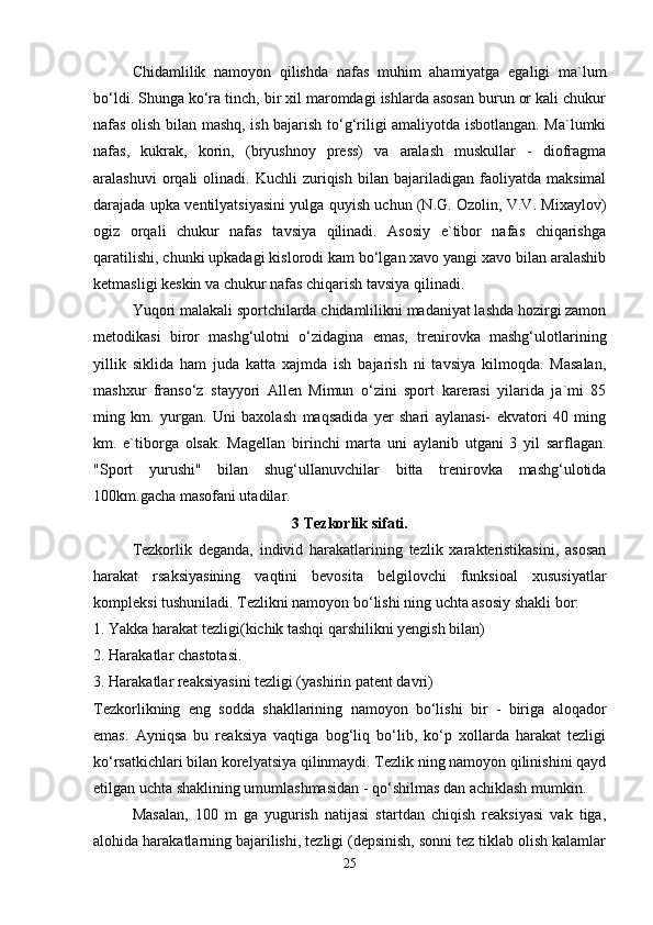 Chidamlilik   namoyon   qilishda   nafas   muhim   ahamiyatga   egaligi   ma`lum
bo‘ldi. Shunga ko‘ra tinch, bir xil maromdagi ishlarda asosan burun or kali chukur
nafas olish bilan mashq, ish bajarish to‘g‘riligi amaliyotda isbotlangan. Ma`lumki
nafas,   kukrak,   korin,   (bryushnoy   press)   va   aralash   muskullar   -   diofragma
aralashuvi   orqali   olinadi.  Kuchli   zuriqish   bilan   bajariladigan  faoliyatda   maksimal
darajada upka ventilyatsiyasini yulga quyish uchun (N.G. Ozolin, V.V. Mixaylov)
ogiz   orqali   chukur   nafas   tavsiya   qilinadi.   Asosiy   e`tibor   nafas   chiqarishga
qaratilishi, chunki upkadagi kislorodi kam bo‘lgan xavo yangi xavo bilan aralashib
ketmasligi keskin va chukur nafas chiqarish tavsiya qilinadi.
Yuqori malakali sportchilarda chidamlilikni madaniyat lashda hozirgi zamon
metodikasi   biror   mashg‘ulotni   o‘zidagina   emas,   trenirovka   mashg‘ulotlarining
yillik   siklida   ham   juda   katta   xajmda   ish   bajarish   ni   tavsiya   kilmoqda.   Masalan,
mashxur   franso‘z   stayyori   Allen   Mimun   o‘zini   sport   karerasi   yilarida   ja`mi   85
ming   km.   yurgan.   Uni   baxolash   maqsadida   yer   shari   aylanasi-   ekvatori   40   ming
km.   e`tiborga   olsak.   Magellan   birinchi   marta   uni   aylanib   utgani   3   yil   sarflagan.
"Sport   yurushi"   bilan   shug‘ullanuvchilar   bitta   trenirovka   mashg‘ulotida
100km.gacha masofani utadilar.
3 Tezkorlik sifati.
Tezkorlik   deganda,   individ   harakatlarining   tezlik   xarakteristikasini,   asosan
harakat   rsaksiyasining   vaqtini   bevosita   belgilovchi   funksioal   xususiyatlar
kompleksi tushuniladi. Tezlikni namoyon bo‘lishi ning uchta asosiy shakli bor:
1. Yakka harakat tezligi(kichik tashqi qarshilikni yengish bilan)
2. Harakatlar chastotasi.
3. Harakatlar reaksiyasini tezligi (yashirin patent davri)
Tezkorlikning   eng   sodda   shakllarining   namoyon   bo‘lishi   bir   -   biriga   aloqador
emas.   Ayniqsa   bu   reaksiya   vaqtiga   bog‘liq   bo‘lib,   ko‘p   xollarda   harakat   tezligi
ko‘rsatkichlari bilan korelyatsiya qilinmaydi. Tezlik ning namoyon qilinishini qayd
etilgan uchta shaklining umumlashmasidan - qo‘shilmas dan achiklash mumkin.
Masalan,   100   m   ga   yugurish   natijasi   startdan   chiqish   reaksiyasi   vak   tiga,
alohida harakatlarning bajarilishi, tezligi (depsinish, sonni tez tiklab olish kalamlar
25 