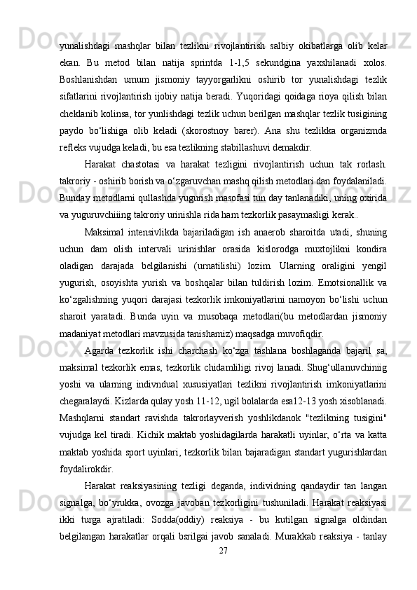yunalishdagi   mashqlar   bilan   tezlikni   rivojlantirish   salbiy   okibatlarga   olib   kelar
ekan.   Bu   metod   bilan   natija   sprintda   1-1,5   sekundgina   yaxshilanadi   xolos.
Boshlanishdan   umum   jismoniy   tayyorgarlikni   oshirib   tor   yunalishdagi   tezlik
sifatlarini  rivojlantirish ijobiy natija beradi. Yuqoridagi  qoidaga rioya qilish bilan
cheklanib kolinsa, tor yunlishdagi tezlik uchun berilgan mashqlar tezlik tusigining
paydo   bo‘lishiga   olib   keladi   (skorostnoy   barer).   Ana   shu   tezlikka   organizmda
refleks vujudga keladi, bu esa tezlikning stabillashuvi demakdir.
Harakat   chastotasi   va   harakat   tezligini   rivojlantirish   uchun   tak   rorlash.
takroriy - oshirib borish va o‘zgaruvchan mashq qilish metodlari dan foydalaniladi.
Bunday metodlarni qullashda yugurish masofasi tun day tanlanadiki, uning oxirida
va yuguruvchiiing takroriy urinishla rida ham tezkorlik pasaymasligi kerak..
Maksimal   intensivlikda   bajariladigan   ish   anaerob   sharoitda   utadi,   shuning
uchun   dam   olish   intervali   urinishlar   orasida   kislorodga   muxtojlikni   kondira
oladigan   darajada   belgilanishi   (urnatilishi)   lozim.   Ularning   oraligini   yengil
yugurish,   osoyishta   yurish   va   boshqalar   bilan   tuldirish   lozim.   Emotsionallik   va
ko‘zgalishning   yuqori   darajasi   tezkorlik   imkoniyatlarini   namoyon   bo‘lishi   uchun
sharoit   yaratadi.   Bunda   uyin   va   musobaqa   metodlari(bu   metodlardan   jismoniy
madaniyat metodlari mavzusida tanishamiz) maqsadga muvofiqdir.
Agarda   tezkorlik   ishi   charchash   ko‘zga   tashlana   boshlaganda   bajaril   sa,
maksimal   tezkorlik   emas,   tezkorlik  chidamliligi   rivoj   lanadi.  Shug‘ullanuvchiniig
yoshi   va   ularning   indivndual   xususiyatlari   tezlikni   rivojlantirish   imkoniyatlarini
chegaralaydi. Kizlarda qulay yosh 11-12, ugil bolalarda esa12-13 yosh xisoblanadi.
Mashqlarni   standart   ravishda   takrorlayverish   yoshlikdanok   "tezlikning   tusigini"
vujudga   kel   tiradi.   Kichik   maktab   yoshidagilarda   harakatli   uyinlar,   o‘rta   va   katta
maktab yoshida sport uyinlari, tezkorlik bilan bajaradigan standart yugurishlardan
foydalirokdir.
Harakat   reaksiyasining   tezligi   deganda,   individning   qandaydir   tan   langan
signalga,   bo‘yrukka,   ovozga   javoban   tezkorligini   tushuniladi.   Harakat   reaksiyasi
ikki   turga   ajratiladi:   Sodda(oddiy)   reaksiya   -   bu   kutilgan   signalga   oldindan
belgilangan   harakatlar   orqali   bsrilgai   javob   sanaladi.   Murakkab   reaksiya   -   tanlay
27 