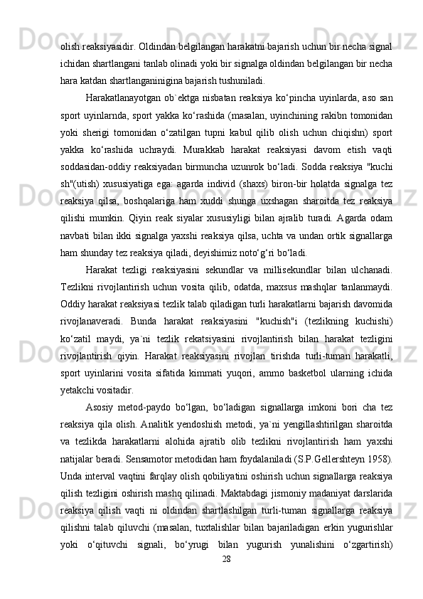 olish reaksiyasidir. Oldindan belgilangan harakatni bajarish uchun bir necha signal
ichidan shartlangani tanlab olinadi yoki bir signalga oldindan belgilangan bir necha
hara katdan shartlanganinigina bajarish tushuniladi.
Harakatlanayotgan  ob`ektga  nisbatan  reaksiya  ko‘pincha  uyinlarda,  aso  san
sport  uyinlarnda,  sport  yakka ko‘rashida  (masalan,  uyinchining rakibn tomonidan
yoki   sherigi   tomonidan   o‘zatilgan   tupni   kabul   qilib   olish   uchun   chiqishn)   sport
yakka   ko‘rashida   uchraydi.   Murakkab   harakat   reaksiyasi   davom   etish   vaqti
soddasidan-oddiy reaksiyadan  birmuncha uzunrok  bo‘ladi.  Sodda reaksiya  "kuchi
sh"(utish)   xususiyatiga   ega:   agarda   individ   (shaxs)   biron-bir   holatda   signalga   tez
reaksiya   qilsa,   boshqalariga   ham   xuddi   shunga   uxshagan   sharoitda   tez   reaksiya
qilishi   mumkin.   Qiyin   reak   siyalar   xususiyligi   bilan   ajralib   turadi.   Agarda   odam
navbati bilan ikki signalga yaxshi  reaksiya qilsa, uchta va undan ortik signallarga
ham shunday tez reaksiya qiladi, deyishimiz noto‘g‘ri bo‘ladi.
Harakat   tezligi   reaksiyasini   sekundlar   va   millisekundlar   bilan   ulchanadi.
Tezlikni   rivojlantirish   uchun   vosita   qilib,   odatda,   maxsus   mashqlar   tanlanmaydi.
Oddiy harakat reaksiyasi tezlik talab qiladigan turli harakatlarni bajarish davomida
rivojlanaveradi.   Bunda   harakat   reaksiyasini   "kuchish"i   (tezlikning   kuchishi)
ko‘zatil   maydi,   ya`ni   tezlik   rekatsiyasini   rivojlantirish   bilan   harakat   tezligini
rivojlantirish   qiyin.   Harakat   reaksiyasini   rivojlan   tirishda   turli-tuman   harakatli,
sport   uyinlarini   vosita   sifatida   kimmati   yuqori,   ammo   basketbol   ularning   ichida
yetakchi vositadir.
Asosiy   metod-paydo   bo‘lgan,   bo‘ladigan   signallarga   imkoni   bori   cha   tez
reaksiya  qila  olish.   Analitik  yendoshish   metodi,  ya`ni  yengillashtirilgan  sharoitda
va   tezlikda   harakatlarni   alohida   ajratib   olib   tezlikni   rivojlantirish   ham   yaxshi
natijalar beradi. Sensamotor metodidan ham foydalaniladi   (S.P. G ellershte y n 1958).
Unda interval vaqtini   farqlay olish qobiliyatini oshirish uchun signallarga reaksiya
qilish tezligini oshirish mashq qilinadi.  Maktabdagi jismoniy madaniyat darslarida
reaksiya   qilish   vaqti   ni   oldindan   shartlashilgan   turli-tuman   signallarga   reaksiya
qilishni   talab   qiluvchi   (masalan,   tuxtalishlar   bilan   bajariladigan   erkin   yugurishlar
yoki   o‘qituvchi   signali,   bo‘yrugi   bilan   yugurish   yunalishini   o‘zgartirish)
28 