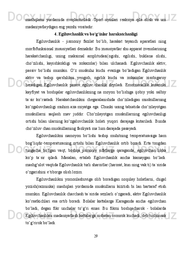 mashqlarni   yordamida   rivojlantiriladi.   Sport   uyinlari   reaksiya   qila   olish   va   uni
madaniyatlaydigan eng yaxshi vositadir.
4. Egiluvchanlik va bo‘g‘inlar harakatchanligi
Egiluvchanlik   -   jismoniy   fazilat   bo‘lib,   harakat   tayanch   aparatlari   ning
morfofunksional xususiyatlari demakdir. Bu xususiyatlar shu apparat zvenolarining
harakatchanligi,   uning   maksimal   amplitudasi(ogishi,   egilishi,   buklana   olishi,
cho‘zilishi,   kayishkokligi   va   xokazolar)   bilan   ulchanadi.   Egiluvchanlik   aktiv,
passiv   bo‘lishi   mumkin.   O‘z   muskulы   kuchi   evaziga   bo‘ladigan   Egiluvchanlik
aktiv   va   tashqi   qarshilikni   yengish,   ogirlik   kuchi   va   xokazolar   xisobigaruy
beradigan   Egiluvchanlik   passiv   egiluv   chanlik   deyiladi.   Emotsionallik   kutarinki
kayfiyat   va   boshqalar   egiluvchanlikning   na   moyon   bo‘lishiga   ijobiy   yoki   salbiy
ta`sir   ko‘rsatadi.   Harakatchanlikni   chegaralanishida   cho‘ziladigan   muskullarning
ko‘zgaluvchanligi muhim axa miyatga ega. Chunki uning tabiatida cho‘zilayotgan
muskullarni   saqlash   mav   juddir.   Cho‘zilayotgan   muskullarning   egiluvchanligi
ortishi   bilan   ularning   ko‘zgaluvchanlik   holati   yuqori   darajaga   kutariladi.   Bunda
cho‘ziluv chan muskullarning faoliyati ma`lum darajada pasayadi.
Egiluvchanlikni   namoyon   bo‘lishi   tashqi   muhitning   temperaturasiga   ham
bog‘liqdir-temperaturaning   ortishi   bilan   Egiluvchanlik   ortib   boradi.   Erta   tongdan
tungacha   bo‘lgan   vaqt,   boshqa   jismoniy   sifatlarga   qaraganda,   egiluvchan   likka
ko‘p   ta`sir   qiladi.   Masalan,   ertalab   Egiluvchanlik   ancha   kamaygan   bo‘ladi.
mashg‘ulot vaqtida Egiluvchanlik turli sharoitlar (harorat, kun ning vak ti) ta`sirida
o‘zgarishini e`tiborga olish lozim.
Egiluvchanlikni   yomonlashuviga   olib   boradigan   noqulay   holatlarni,   chigal
yozish(razminka)   mashqlari   yordamida   muskullarni   kizitish   bi   lan   bartaraf   etish
mumkin. Egiluvchanlik charchash ta`sirida sezilarli o‘zgaradi, aktiv Egiluvchanlik
ko‘rsatkichlari   esa   ortib   boradi.   Bolalar   kattalarga   Karaganda   ancha   egiluvchan
bo‘ladi,   degan   fikr   unchalar   to‘g‘ri   emas.   Bu   fikrni   boshqacharok   -   bolalarda
Egiluvchanlikni madaniyatlash kattalarga nisbatan osonrok kuchadi, deb tushunsak
to‘g‘rirok bo‘ladi.
29 