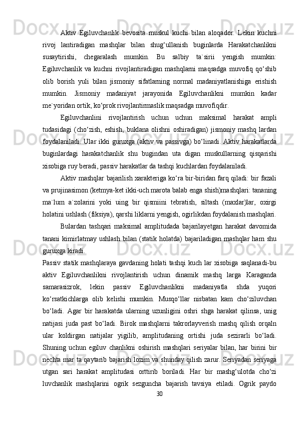 Aktiv   Egiluvchanlik   bevosita   muskul   kuchi   bilan   aloqador.   Lekin   kuchni
rivoj   lantiradigan   mashqlar   bilan   shug‘ullanish   buginlarda   Harakatchanlikni
susaytirishi,   chegaralash   mumkin.   Bu   salbiy   ta`sirii   yengish   mumkin:
Egiluvchanlik   va   kuchni   rivojlantiradigan   mashqlarni   maqsadga   muvofiq   qo‘shib
olib   borish   yuli   bilan   jismoniy   sifatlarning   normal   madaniyatlanishiga   erishish
mumkin.   Jismoniy   madaniyat   jarayonida   Egiluvchanlikni   mumkin   kadar
me`yoridan ortik, ko‘prok rivojlantirmaslik maqsadga muvofiqdir.
Egiluvchanlini   rivojlantirish   uchun   uchun   maksimal   harakat   ampli
tudasidagi   (cho‘zish,   eshish,   buklana   olishni   oshiradigan)   jismoniy   mashq   lardan
foydalaniladi. Ular ikki  guruxga (aktiv va passivga)  bo‘linadi. Aktiv harakatlarda
buginlardagi   harakatchanlik   shu   bugindan   uta   digan   muskullarning   qisqarishi
xisobiga ruy beradi, passiv harakatlar da tashqi kuchlardan foydalaniladi.
Aktiv mashqlar bajarilish xarakteriga ko‘ra bir-biridan farq qiladi: bir fazali
va prujinasimon (ketmya-ket ikki-uch marota balab enga shish)mashqlari: tananing
ma`lum   a`zolarini   yoki   uing   bir   qismiini   tebratish,   siltash   (maxlar)lar,   oxirgi
holatini ushlash (fiksiya), qarshi liklarni yengish, ogirlikdan foydalanish mashqlari.
Bulardan   tashqari   maksimal   amplitudada   bajarilayetgan   harakat   davomida
tanani   kimirlatmay   ushlash   bilan   (statik   holatda)   bajariladigan   mashqlar   ham   shu
guruxga kiradi.
Passiv   statik   mashqlaraya   gavdaning   holati   tashqi   kuch   lar   xisobiga   saqlanadi-bu
aktiv   Egiluvchanlikni   rivojlantirish   uchun   dinamik   mashq   larga   Karaganda
samarasizrok,   lekin   passiv   Egiluvchanlikni   madaniyatla   shda   yuqori
ko‘rsatkichlarga   olib   kelishi   mumkin.   Musqo‘llar   nisbatan   kam   cho‘ziluvchan
bo‘ladi.   Agar   bir   harakatda   ularning   uzunligini   oshri   shga   harakat   qilinsa,   unig
natijasi   juda   past   bo‘ladi.   Birok   mashqlarni   takrorlayverish   mashq   qilish   orqaln
ular   koldirgan   natijalar   yigilib,   amplitudaning   ortishi   juda   sezirarli   bo‘ladi.
Shuning   uchun   egiluv   chanlikni   oshirish   mashqlari   seriyalar   bilan,   har   birini   bir
nechta mar ta qaytarib bajarish lozim va shunday qilish zarur. Seriyadan seriyaga
utgan   sari   harakat   amplitudasi   orttirib   boriladi.   Har   bir   mashg‘ulotda   cho‘zi
luvchanlik   mashqlarini   ogrik   sezguncha   bajarish   tavsiya   etiladi.   Ogrik   paydo
30 