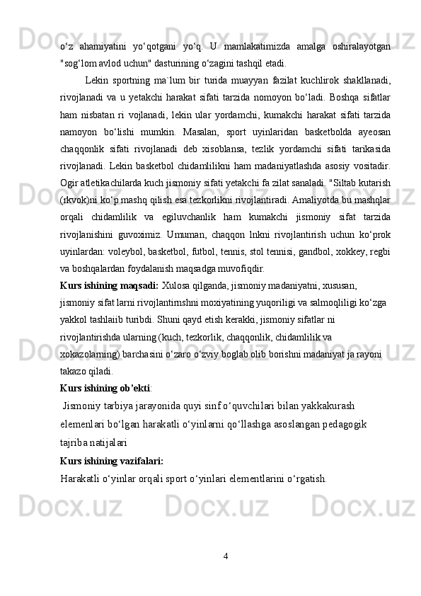o‘z   ahamiyatini   yo‘qotgani   yo‘q.   U   mamlakatimizda   amalga   oshiralayotgan
"sog‘lom avlod uchun" dasturining o‘zagini tashqil etadi.
Lekin   sportning   ma`lum   bir   turida   muayyan   fazilat   kuchlirok   shakllanadi,
rivojlanadi   va   u   yetakchi   harakat   sifati   tarzida   nomoyon   bo‘ladi.   Boshqa   sifatlar
ham   nisbatan   ri   vojlanadi,   lekin   ular   yordamchi,   kumakchi   harakat   sifati   tarzida
namoyon   bo‘lishi   mumkin.   Masalan,   sport   uyinlaridan   basketbolda   ayeosan
chaqqonlik   sifati   rivojlanadi   deb   xisoblansa,   tezlik   yordamchi   sifati   tarikasida
rivojlanadi.   Lekin   basketbol   chidamlilikni   ham   madaniyatlashda   asosiy   vositadir.
Ogir atletikachilarda kuch jismoniy sifati yetakchi fa zilat sanaladi. "Siltab kutarish
(rkvok)ni ko‘p mashq qilish esa tezkorlikni rivojlantiradi. Amaliyotda bu mashqlar
orqali   chidamlilik   va   egiluvchanlik   ham   kumakchi   jismoniy   sifat   tarzida
rivojlanishini   guvoximiz.   Umuman,   chaqqon   lnkni   rivojlantirish   uchun   ko‘prok
uyinlardan: voleybol, basketbol, futbol, tennis, stol tennisi, gandbol, xokkey, regbi
va boshqalardan foydalanish maqsadga muvofiqdir. 
Kurs ishining maqsadi:  Xulosa qilganda, jismoniy madaniyatni, xususan, 
jismoniy sifat larni rivojlantirnshni moxiyatining yuqoriligi va salmoqliligi ko‘zga 
yakkol tashlaiib turibdi. Shuni qayd etish kerakki, jismoniy sifatlar ni 
rivojlantirishda ularning (kuch, tezkorlik, chaqqonlik, chidamlilik va 
xokazolarning) barchasini o‘zaro o‘zviy boglab olib borishni madaniyat ja rayoni 
takazo qiladi.
Kurs ishining ob’ekti :
  Jismoniy tarbiya jarayonida quyi sinf o‘quvchilari bilan yakkakurash 
elemenlari bo‘lgan harakatli o‘yinlarni qo‘llashga asoslangan pedagogik 
tajriba natijalari  
Kurs ishining vazifalari :
Harakatli o‘yinlar orqali sport o‘yinlari elementlarini o‘rgatish.  
4 