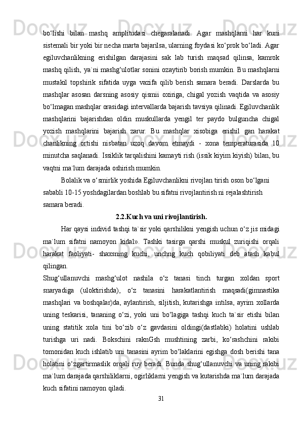 bo‘lishi   bilan   mashq   amplitudasi   chegaralanadi.   Agar   mashqlarni   har   kuni
sistemali bir yoki bir necha marta bajarilsa, ularning foydasi ko‘prok bo‘ladi. Agar
egiluvchanlikning   erishilgan   darajasini   sak   lab   turish   maqsad   qilinsa,   kamrok
mashq qilish, ya`ni mashg‘ulotlar sonini ozaytirib borish mumkin. Bu mashqlarni
mustakil   topshirik   sifatida   uyga   vazifa   qilib   berish   samara   beradi.   Darslarda   bu
mashqlar   asosan   darsning   asosiy   qismii   oxiriga,   chigal   yozish   vaqtida   va   asosiy
bo‘lmagan mashqlar orasidagi intervallarda bajarish tavsiya qilinadi. Egiluvchanlik
mashqlarini   bajarishdan   oldin   muskullarda   yengil   ter   paydo   bulguncha   chigal
yozish   mashqlarini   bajarish   zarur.   Bu   mashqlar   xisobiga   erishil   gan   harakat
chanlikning   ortishi   nisbatan   uzoq   davom   etmaydi   -   xona   temperaturasida   10
minutcha saqlanadi. Issiklik tarqalishini kamayti rish (issik kiyim kiyish) bilan, bu
vaqtni ma`lum darajada oshirish mumkin.
Bolalik va o‘smirlik yoshida Egiluvchanlikni rivojlan tirish oson bo‘lgani 
sababli 10-15 yoshdagilardan boshlab bu sifatni rivojlantirish ni rejalashtirish 
samara beradi. 
2.2. Kuch va uni rivojlantirish.
Har qaysi individ tashqi ta`sir yoki qarshilikni yengish uchun o‘z jis midagi
ma`lum   sifatni   namoyon   kidal».   Tashki   tasirga   qarshi   muskul   zuriqishi   orqali
harakat   faoliyati-   shaxsning   kuchi,   unchng   kuch   qobiliyati   deb   atash   kabul
qilingan.
Shug‘ullanuvchi   mashg‘ulot   nashila   o‘z   tanasi   tinch   turgan   xoldan   sport
snaryadiga   (uloktirishda),   o‘z   tanasini   harakatlantirish   maqsadi(gimnastika
mashqlari   va   boshqalar)da,   aylantirish,   siljitish,   kutarishga   intilsa,   ayrim   xollarda
uning   teskarisi,   tananing   o‘zi,   yoki   uni   bo‘lagiga   tashqi   kuch   ta`sir   etishi   bilan
uning   statitik   xola   tini   bo‘zib   o‘z   gavdasini   oldingi(dastlabki)   holatini   ushlab
turishga   uri   nadi.   Bokschini   raknGsh   mushtining   zarbi,   ko‘rashchini   rakibi
tomonidan kuch ishlatib uni  tanasini  ayrim  bo‘laklarini  egishga  dosh  berishi  tana
holatini   o‘zgartirmaslik   orqali   ruy  beradi.  Bunda   shug‘ullanuvchi   va  uning  rakibi
ma`lum darajada qarshiliklarni, ogirliklarni yengish va kutarishda ma`lum darajada
kuch sifatini namoyon qiladi.
31 