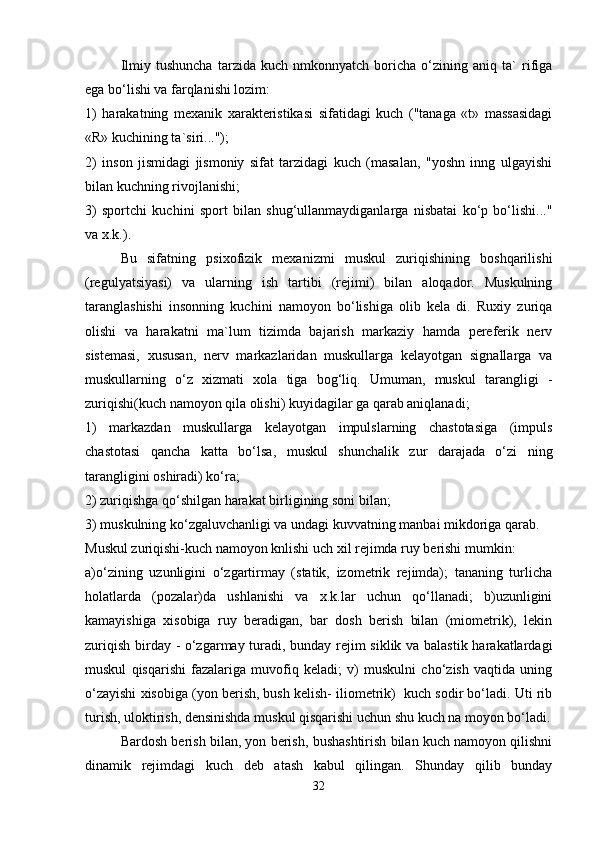 Ilmiy   tushuncha   tarzida   kuch   nmkonnyatch   boricha   o‘zining   aniq   ta`   rifiga
ega bo‘lishi va farqlanishi lozim:
1)   harakatning   mexanik   xarakteristikasi   sifatidagi   kuch   ("tanaga   «t»   massasidagi
«R» kuchining ta`siri...");
2)   inson   jismidagi   jismoniy   sifat   tarzidagi   kuch   (masalan,   "yoshn   inng   ulgayishi
bilan kuchning rivojlanishi;
3)   sportchi   kuchini   sport   bilan   shug‘ullanmaydiganlarga   nisbatai   ko‘p   bo‘lishi..."
va x.k.).
Bu   sifatning   psixofizik   mexanizmi   muskul   zuriqishining   boshqarilishi
(regulyatsiyasi)   va   ularning   ish   tartibi   (rejimi)   bilan   aloqador.   Muskulning
taranglashishi   insonning   kuchini   namoyon   bo‘lishiga   olib   kela   di.   Ruxiy   zuriqa
olishi   va   harakatni   ma`lum   tizimda   bajarish   markaziy   hamda   pereferik   nerv
sistemasi,   xususan,   nerv   markazlaridan   muskullarga   kelayotgan   signallarga   va
muskullarning   o‘z   xizmati   xola   tiga   bog‘liq.   Umuman,   muskul   tarangligi   -
zuriqishi(kuch namoyon qila olishi) kuyidagilar ga qarab aniqlanadi;
1)   markazdan   muskullarga   kelayotgan   impulslarning   chastotasiga   (impuls
chastotasi   qancha   katta   bo‘lsa,   muskul   shunchalik   zur   darajada   o‘zi   ning
tarangligini oshiradi) ko‘ra;
2) zuriqishga qo‘shilgan harakat birligining soni b i lan;
3) muskulning ko‘zgaluvchanligi va undagi kuvvatning manbai mikdoriga qarab.
Muskul zuriqishi-kuch namoyon knlishi uch xil rejimda ruy berishi mumkin: 
a)o‘zining   uzunligini   o‘zgartirmay   (statik,   izometrik   rejimda);   tananing   turlicha
holatlarda   (pozalar)da   ushlanishi   va   x.k.lar   uchun   qo‘llanadi;   b)uzunligini
kamayishiga   xisobiga   ruy   beradigan,   bar   dosh   berish   bilan   (miometrik),   lekin
zuriqish birday - o‘zgarmay turadi, bunday rejim siklik va balastik harakatlardagi
muskul   qisqarishi   fazalariga   muvofiq   keladi;   v)   muskulni   cho‘zish   vaqtida   uning
o‘zayishi xisobiga (yon berish, bush kelish- iliometrik)  kuch sodir bo‘ladi. Uti rib
turish, uloktirish, densinishda muskul qisqarishi uchun shu kuch na moyon bo‘ladi.
Bardosh berish bilan, yon berish, bushashtirish bilan kuch namoyon qilishni
dinamik   rejimdagi   kuch   deb   atash   kabul   qilingan.   Shunday   qilib   bunday
32 