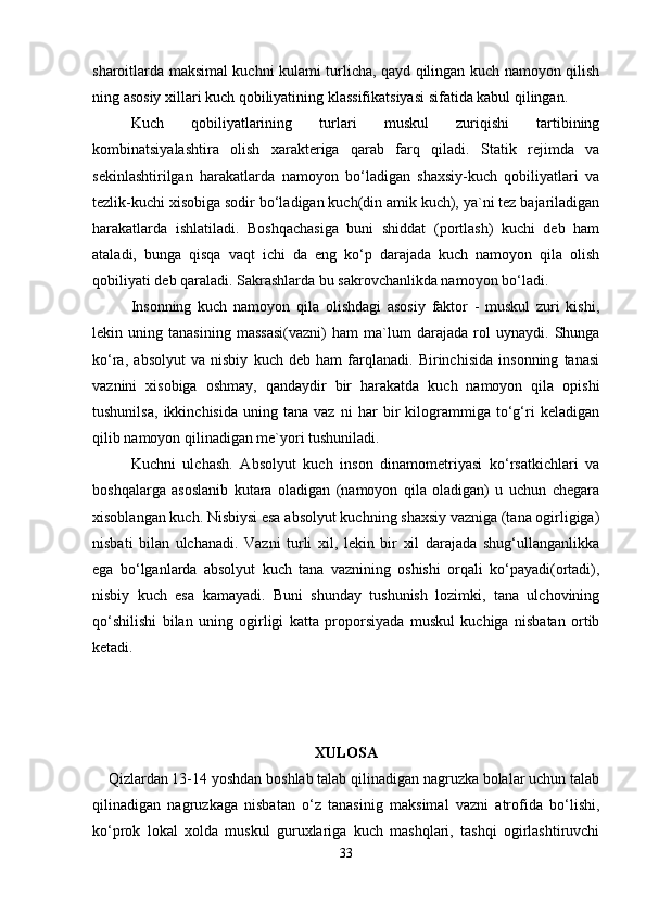 sharoitlarda maksimal kuchni kulami turlicha, qayd qilingan kuch namoyon qilish
ning asosiy xillari kuch qobiliyatining klassifikatsiyasi sifatida kabul qilingan.
Kuch   qobiliyatlarining   turlari   muskul   zuriqishi   tartibining
kombinatsiyalashtira   olish   xarakteriga   qarab   farq   qiladi.   Statik   rejimda   va
sekinlashtirilgan   harakatlarda   namoyon   bo‘ladigan   shaxsiy-kuch   qobiliyatlari   va
tezlik-kuchi xisobiga sodir bo‘ladigan kuch(din amik kuch), ya`ni tez bajariladigan
harakatlarda   ishlatiladi.   Boshqachasiga   buni   shiddat   (portlash)   kuchi   deb   ham
ataladi,   bunga   qisqa   vaqt   ichi   da   eng   ko‘p   darajada   kuch   namoyon   qila   olish
qobiliyati deb qaraladi. Sakrashlarda bu sakrovchanlikda namoyon bo‘ladi.
Insonning   kuch   namoyon   qila   olishdagi   asosiy   faktor   -   muskul   zuri   kishi,
lekin   uning   tanasining   massasi(vazni)   ham   ma`lum   darajada   rol   uynaydi.   Shunga
ko‘ra,   absolyut   va   nisbiy   kuch   deb   ham   farqlanadi.   Birinchisida   insonning   tanasi
vaznini   xisobiga   oshmay,   qandaydir   bir   harakatda   kuch   namoyon   qila   opishi
tushunilsa,   ikkinchisida   uning   tana   vaz   ni   har   bir   kilogrammiga   to‘g‘ri   keladigan
qilib namoyon qilinadigan me`yori tushuniladi.
Kuchni   ulchash.   Absolyut   kuch   inson   dinamometriyasi   ko‘rsatkichlari   va
boshqalarga   asoslanib   kutara   oladigan   (namoyon   qila   oladigan)   u   uchun   chegara
xisoblangan kuch. Nisbiysi esa absolyut kuchning shaxsiy vazniga (tana ogirligiga)
nisbati   bilan   ulchanadi.   Vazni   turli   xil,   lekin   bir   xil   darajada   shug‘ullanganlikka
ega   bo‘lganlarda   absolyut   kuch   tana   vaznining   oshishi   orqali   ko‘payadi(ortadi),
nisbiy   kuch   esa   kamayadi.   Buni   shunday   tushunish   lozimki,   tana   ulchovining
qo‘shilishi   bilan   uning   ogirligi   katta   proporsiyada   muskul   kuchiga   nisbatan   ortib
ketadi.
XULOSA
    Qizlardan 13-14 yoshdan boshlab talab qilinadigan nagruzka bolalar uchun talab
qilinadigan   nagruzkaga   nisbatan   o‘z   tanasinig   maksimal   vazni   atrofida   bo‘lishi,
ko‘prok   lokal   xolda   muskul   guruxlariga   kuch   mashqlari,   tashqi   ogirlashtiruvchi
33 