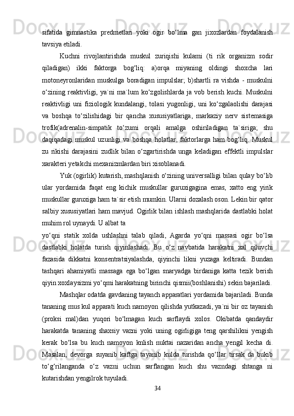 sifatida   gimnastika   predmetlari   yoki   ogir   bo‘lma   gan   jixozlardan   foydalanish
tavsiya etiladi.
Kuchni   rivojlantirishda   muskul   zuriqishi   kulami   (ti   rik   organizm   sodir
qiladigan)   ikki   faktorga   bog‘liq:   a)orqa   miyaning   oldingi   shoxcha   lari
motoneyronlaridan   muskulga   boradigan   impulslar;   b)shartli   ra   vishda   -   muskulni
o‘zining   reaktivligi,   ya`ni   ma`lum   ko‘zgolishlarda   ja   vob   berish   kuchi.   Muskulni
reaktivligi   uni   fiziologik   kundalangi,   tolasi   yugonligi,   uni   ko‘zgalaolishi   darajasi
va   boshqa   to‘zilishidagi   bir   qancha   xususiyatlariga,   markaziy   nerv   sistemasiga
trofik(adrenalin-simpatik   to‘zumi   orqali   amalga   oshiriladigan   ta`siriga;   shu
daqiqadagi   muskul   uzunligi   va   boshqa   holatlar,   faktorlarga   ham   bog‘liq.   Muskul
zu   rikishi   darajasini   zudlik   bilan   o‘zgartirishda   unga   keladigan   effektli   impulslar
xarakteri yetakchi mexanizmlardan biri xisoblanadi.
Yuk (ogirlik) kutarish, mashqlanish o‘zining universalligi bilan qulay bo‘lib
ular   yordamida   faqat   eng   kichik   muskullar   guruxigagina   emas,   xatto   eng   yirik
muskullar guruxiga ham ta`sir etish mumkin. Ularni dozalash oson. Lekin bir qator
salbiy xususiyatlari ham mavjud. Ogirlik bilan ishlash mashqlarida dastlabki holat
muhim rol uynaydi. U albat ta
yo‘qni   statik   xolda   ushlashni   talab   qiladi,   Agarda   yo‘qni   massasi   ogir   bo‘lsa
dastlabki   holatda   turish   qiyinlashadi.   Bu   o‘z   navbatida   harakatni   xal   qiluvchi
fazasida   dikkatni   konsentratsiyalashda,   qiyinchi   likni   yuzaga   keltiradi.   Bundan
tashqari   ahamiyatli   massaga   ega   bo‘lgan   snaryadga   birdaniga   katta   tezik   berish
qiyin xoxlaysizmi yo‘qmi harakatning birinchi qismii(boshlanishi) sekin bajariladi.
Mashqlar odatda gavdaning tayanch apparatlari yordamida bajariladi. Bunda
tananing mus kul apparati kuch namoyon qilishda yutkazadi, ya`ni bir oz tayanish
(proksi   mal)dan   yuqori   bo‘lmagan   kuch   sarflaydi   xolos.   Okibatda   qandaydir
harakatda   tananing   shaxsiy   vazni   yoki   uning   ogirligiga   teng   qarshilikni   yengish
kerak   bo‘lsa   bu   kuch   namoyon   knlish   nuktai   nazaridan   ancha   yengil   kecha   di.
Masalan,   devorga   suyanib   kaftga   tayanib   kulda   turishda   qo‘llar   tirsak   da   bukib
to‘g‘rilanganda   o‘z   vazni   uchun   sarflangan   kuch   shu   vazndagi   shtanga   ni
kutarishdan yengilrok tuyuladi.
34 