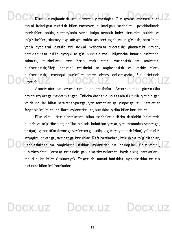 Kuchni   rivojlantirish   uchun   taxminiy   mashqlar.   O‘z   gavdasi   massasi   bilan
molol   keladigan   zuriqish   bilan   namoyon   qilinadigan   mashqlar:     perekladinada
tortilishlar;   polda,   skameykada   yotib   kulga   tayanib   kulni   tirsakdan   bukish   va
to‘g‘rilashlar;   skameykaga   utirgan   xolda   gavdani   egish   va   to‘g‘rilash;   orqa   bilan
yotib   oyoqlarni   kutarib   uni   uchini   p e shonaga   tekkazish;   gimnastika   devori,
perekladinaga   osilib   oyoqni   to‘g‘ri   burchak   xosil   kilguncha   kutarib   tushurish;
sakrash;   muskullarni   zur   berib   mak   simal   zuriqtirish   va   maksimal
bushashtirish("iloji   boricha"   muskulni   ta   anglashtirish   va   keskin   ularni
bushashtirish);   mashqni   muskullar   bajara   olmay   qolgungacha,   3-4   urinishda
bajarish.
Amortizator   va   espanderlar   bilan   mashqlar.   Amartizatorlar   gim n astika
devori reykasiga maxkamlangan. Tulicha   dastlabki holatlarda tik turib, yotib olgan
xolda   qo‘llar   bilan   harakatlar-pastga,   yen   tomonlar   ga,   yuqoriga;   shu   harakatlar
faqat bir kul bilan; qo‘llarni aylantirish lar, burishlar, yelka bilan burilishlar.
Elka   oldi   -   tirsak   harakatlari   bilan   mashqlar   turlicha   dastlabki   holatlarda
bukish va to‘g‘rilashlar( qo‘llar oldinda holatidan yenga, yon tomondan yuqoriga,
pastga); gimnastika devoriga yenlamasiga turib(ung chap yonbosh bilan) yelka oldi
suyagini ichkariga, tashqariga burishlar. Kaft harakatlari; bukish va to‘g‘rilashlar,
uzoqlashtirish   va   yaqinlashti   rishlar;   aylantirish   va   boshqalar.   So‘zuvchini,
uloktiruvchini   (orqaga   urnashtirilgan   amartizatorlardan   foydalanib)   harakatlarni
taqlid   qilish   bilan   (imitatsiya).   Engashish,   tanani   burishlar,   aylantirishlar   uti   rib
turishlar bilan kul harakatlari.
35 