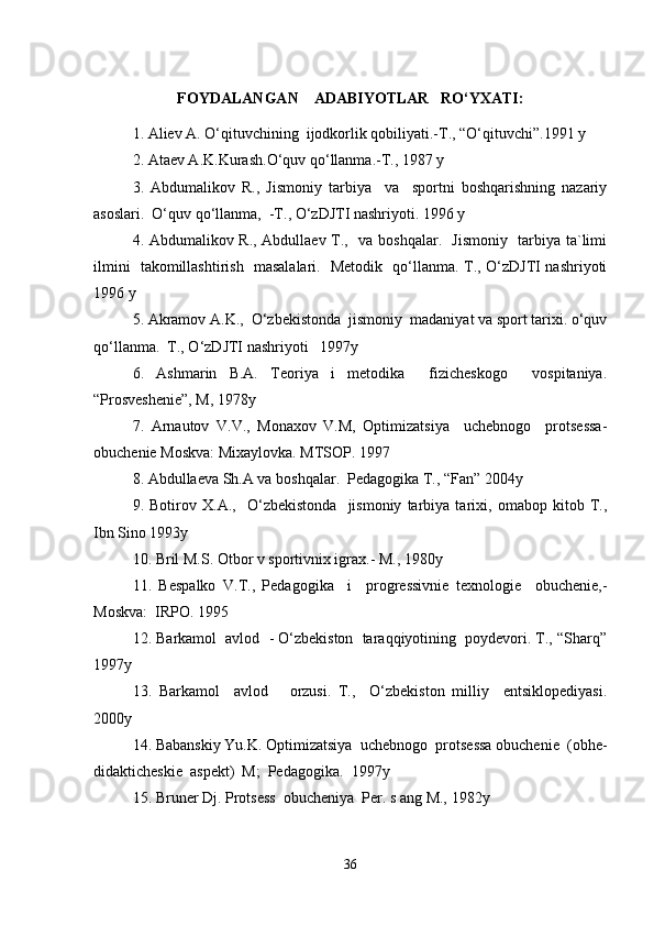 FOYDALANGAN    ADABIYOTLAR   RO‘YXATI :
1. Aliev A. O‘qituvchining  ijodkorlik qobiliyati.-T., “O‘qituvchi”.1991 y
2. Ataev A.K.Kurash.O‘quv qo‘llanma.-T., 1987 y
3.   Abdumalikov   R.,   Jismoniy   tarbiya     va     sportni   boshqarishning   nazariy
asoslari.  O‘quv qo‘llanma,  -T., O‘zDJTI nashriyoti. 1996 y
4. Abdumalikov R., Abdullaev T.,   va boshqalar.   Jismoniy   tarbiya ta`limi
ilmini   takomillashtirish   masalalari.   Metodik   qo‘llanma. T., O‘zDJTI nashriyoti
1996 y
5. Akramov A.K.,  O‘zbekistonda  jismoniy  madaniyat va sport tarixi. o‘quv
qo‘llanma.  T., O‘zDJTI nashriyoti   1997y
6.   Ashmarin   B.A.   Teoriya   i   metodika     fizicheskogo     vospitaniya.
“Prosveshenie”, M, 1978y
7.   Arnautov   V.V.,   Monaxov   V.M,   Optimizatsiya     uchebnogo     protsessa-
obuchenie Moskva: Mixaylovka. MTSOP. 1997
8. Abdullaeva Sh.A va boshqalar.  Pedagogika T., “Fan” 2004y
9.   Botirov   X.A.,     O‘zbekistonda     jismoniy   tarbiya   tarixi,   omabop   kitob   T.,
Ibn Sino 1993y
10. Bril M.S. Otbor v sportivnix igrax.- M., 1980y
11.   Bespalko   V.T.,   Pedagogika     i     progressivnie   texnologie     obuchenie,-
Moskva:  IRPO. 1995
12. Barkamol  avlod  - O‘zbekiston  taraqqiyotining  poydevori. T., “Sharq”
1997y
13.   Barkamol     avlod       orzusi.   T.,     O‘zbekiston   milliy     entsiklopediyasi.
2000y
14. Babanskiy Yu.K. Optimizatsiya  uchebnogo  protsessa obuchenie  (obhe-
didakticheskie  aspekt)  M;  Pedagogika.   1997y
15. Bruner Dj. Protsess  obucheniya  Per. s ang M., 1982y
36 