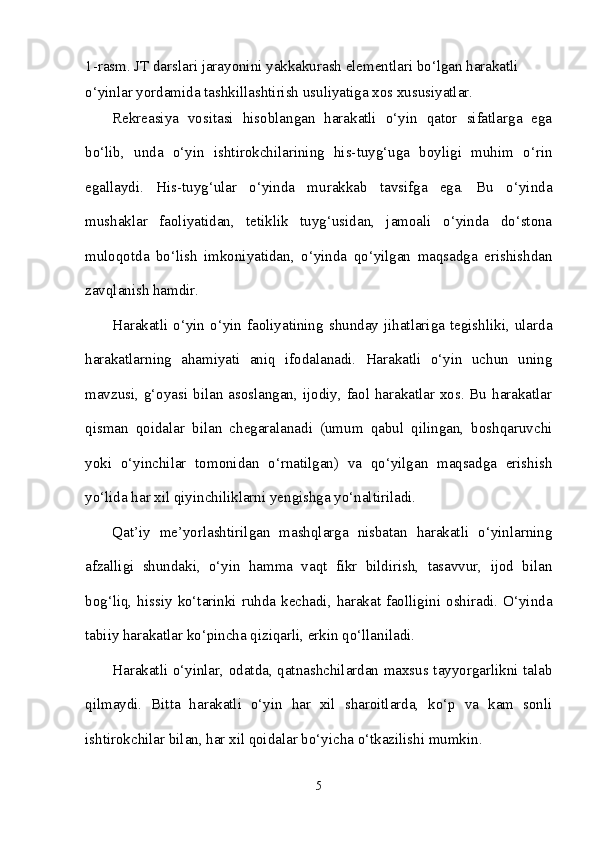 1-rasm. JT darslari jarayonini yakkakurash elementlari bo‘lgan harakatli 
o‘yinlar yordamida tashkillashtirish usuliyatiga xos xususiyatlar.
Rekreasiya   vositasi   hisoblangan   harakatli   o‘yin   qator   sifatlarga   ega
bo‘lib,   unda   o‘yin   ishtirokchilarining   his-tuyg‘uga   boyligi   muhim   o‘rin
egallaydi.   His-tuyg‘ular   o‘yinda   murakkab   tavsifga   ega.   Bu   o‘yinda
mushaklar   faoliyatidan,   tetiklik   tuyg‘usidan,   jamoali   o‘yinda   do‘stona
muloqotda   bo‘lish   imkoniyatidan,   o‘yinda   qo‘yilgan   maqsadga   erishishdan
zavqlanish hamdir.
Harakatli  o‘yin  o‘yin  faoliyatining  shunday  jihatlariga  tegishliki,  ularda
harakatlarning   ahamiyati   aniq   ifodalanadi.   Harakatli   o‘yin   uchun   uning
mavzusi, g‘oyasi bilan asoslangan, ijodiy, faol harakatlar xos. Bu harakatlar
qisman   qoidalar   bilan   chegaralanadi   (umum   qabul   qilingan,   boshqaruvchi
yoki   o‘yinchilar   tomonidan   o‘rnatilgan)   va   qo‘yilgan   maqsadga   erishish
yo‘lida har xil qiyinchiliklarni yengishga yo‘naltiriladi.
Qat’iy   me’yorlashtirilgan   mashqlarga   nisbatan   harakatli   o‘yinlarning
afzalligi   shundaki,   o‘yin   hamma   vaqt   fikr   bildirish,   tasavvur,   ijod   bilan
bog‘liq, hissiy  ko‘tarinki ruhda kechadi, harakat faolligini oshiradi. O‘yinda
tabiiy harakatlar ko‘pincha qiziqarli, erkin qo‘llaniladi.
Harakatli o‘yinlar, odatda, qatnashchilardan maxsus tayyorgarlikni talab
qilmaydi.   Bitta   harakatli   o‘yin   har   xil   sharoitlarda,   ko‘p   va   kam   sonli
ishtirokchilar bilan, har xil qoidalar bo‘yicha o‘tkazilishi mumkin.
5 