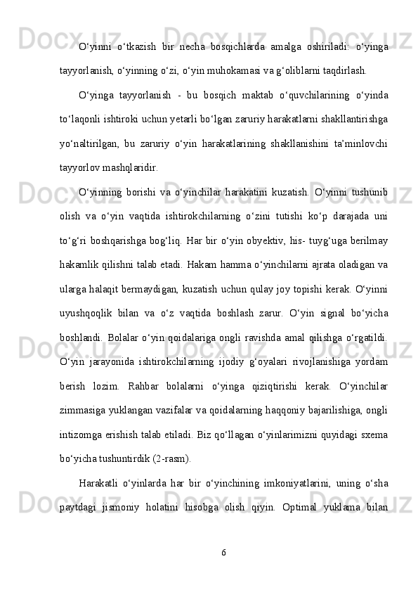 O‘yinni   o‘tkazish   bir   necha   bosqichlarda   amalga   oshiriladi:   o‘yinga
tayyorlanish, o‘yinning o‘zi, o‘yin muhokamasi va g‘oliblarni taqdirlash.
O‘yinga   tayyorlanish   -   bu   bosqich   maktab   o‘quvchilarining   o‘yinda
to‘laqonli ishtiroki uchun yetarli bo‘lgan zaruriy harakatlarni shakllantirishga
yo‘naltirilgan,   bu   zaruriy   o‘yin   harakatlarining   shakllanishini   ta’minlovchi
tayyorlov mashqlaridir. 
O‘yinning   borishi   va   o‘yinchilar   harakatini   kuzatish.   O‘yinni   tushunib
olish   va   o‘yin   vaqtida   ishtirokchilarning   o‘zini   tutishi   ko‘p   darajada   uni
to‘g‘ri boshqarishga bog‘liq. Har bir o‘yin obyektiv, his- tuyg‘uga berilmay
hakamlik qilishni talab etadi. Hakam hamma o‘yinchilarni ajrata oladigan va
ularga halaqit bermaydigan, kuzatish uchun qulay joy topishi kerak. O‘yinni
uyushqoqlik   bilan   va   o‘z   vaqtida   boshlash   zarur.   O‘yin   signal   bo‘yicha
boshlandi.   Bolalar   o‘yin   qoidalariga   ongli   ravishda   amal   qilishga   o‘rgatildi.
O‘yin   jarayonida   ishtirokchilarning   ijodiy   g‘oyalari   rivojlanishiga   yordam
berish   lozim.   Rahbar   bolalarni   o‘yinga   qiziqtirishi   kerak.   O‘yinchilar
zimmasiga yuklangan vazifalar va qoidalarning haqqoniy bajarilishiga, ongli
intizomga erishish talab etiladi. Biz qo‘llagan o‘yinlarimizni quyidagi sxema
bo‘yicha tushuntirdik (2-rasm).
Harakatli   o‘yinlarda   har   bir   o‘yinchining   imkoniyatlarini,   uning   o‘sha
paytdagi   jismoniy   holatini   hisobga   olish   qiyin.   Optimal   yuklama   bilan
6 