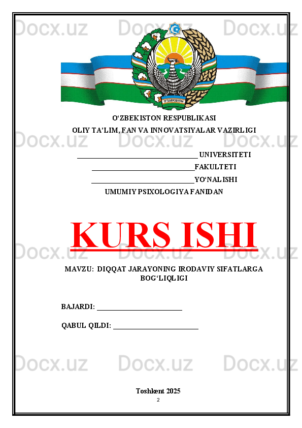 O‘ZBEKISTON RESPUBLIKASI 
OLIY TA’LIM, FAN VA INNOVATSIYALAR VAZIRLIGI
__________________________________ UNIVERSITETI
_____________________________FAKULTETI
_____________________________YO‘NALISHI
UMUMIY PSIXOLOGIYA FANIDAN
KURS ISHI
MAVZU:  DIQQAT JARAYONING IRODAVIY SIFATLARGA
BOG‘LIQLIGI
BAJARDI: ________________________
QABUL QILDI: ________________________
Toshkent 202 5
2 