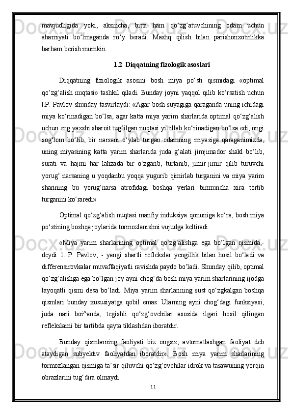 mavjudligida   yoki,   aksincha,   bitta   ham   qo zg atuvchining   odam   uchunʻ ʻ
ahamiyati   bo lmaganda   ro y   beradi.   Mashq   qilish   bilan   parishonxotirlikka	
ʻ ʻ
barham berish mumkin.
1.2  Diqqatning fizologik asoslari
Diqqatning   fiziologik   asosini   bosh   miya   po‘sti   qismidagi   «optimal
qo‘zg‘alish  nuqtasi»  tashkil  qiladi. Bunday   joyni   yaqqol  qilib  ko‘rsatish  uchun
l.P. Pavlov shunday tasvirlaydi: «Agar bosh suyagiga qaraganda uning ichidagi
miya ko‘rinadigan bo‘lsa, agar  katta miya yarim sharlarida optimal qo‘zg‘alish
uchun eng yaxshi sharoit tug‘ilgan nuqtasi yiltillab ko‘rinadigan bo‘lsa edi, ongi
sog‘lom   bo‘lib,   bir   narsani   o‘ylab   turgan   odamning   miyasiga   qaraganimizda,
uning   miyasining   katta   yarim   sharlarida   juda   g‘alati   jimjimador   shakl   bo‘lib,
surati   va   hajmi   har   lahzada   bir   o‘zgarib,   turlanib,   jimir-jimir   qilib   turuvchi
yorug‘   narsaning  u  yoqdanbu  yoqqa   yugurib  qimirlab   turganini  va  miya  yarim
sharining   bu   yorug‘narsa   atrofidagi   boshqa   yerlari   birmuncha   xira   tortib
turganini ko‘raredi»
Optimal qo‘zg‘alish nuqtasi manfiy induksiya qonuniga ko‘ra, bosh miya
po‘stining boshqa joylarida tormozlanishni vujudga keltiradi. 
«Miya   yarim   sharlarining   optimal   qo‘zg‘alishga   ega   bo‘lgan   qismida,-
deydi   1.   P.   Pavlov,   -   yangi   shartli   reflekslar   yengillik   bilan   hosil   bo‘ladi   va
differensirovkalar muvaffaqiyatli ravishda paydo bo‘ladi. Shunday qilib, optimal
qo‘zg‘alishga ega bo‘lgan joy ayni chog‘da bosh miya yarim sharlarining ijodga
layoqatli   qismi   desa   bo‘ladi.  Miya   yarim   sharlarining   sust   qo‘zgkalgan   boshqa
qismlari   bunday   xususiyatga   qobil   emas.   Ularning   ayni   chog‘dagi   funksiyasi,
juda   nari   boi^anda,   tegishli   qo‘zg‘ovchilar   asosida   ilgari   hosil   qilingan
reflekslami bir tartibda qayta tiklashdan iboratdir.
Bunday   qismlarning   faoliyati   biz   ongsiz,   avtomatlashgan   faoliyat   deb
ataydigan   subyektiv   faoliyatdan   iboratdir».   Bosh   miya   yarim   sharlarining
tormozlangan qismiga ta’sir qiluvchi qo‘zg‘ovchilar idrok va tasawuning yorqin
obrazlarini tug‘dira olmaydi.
11 