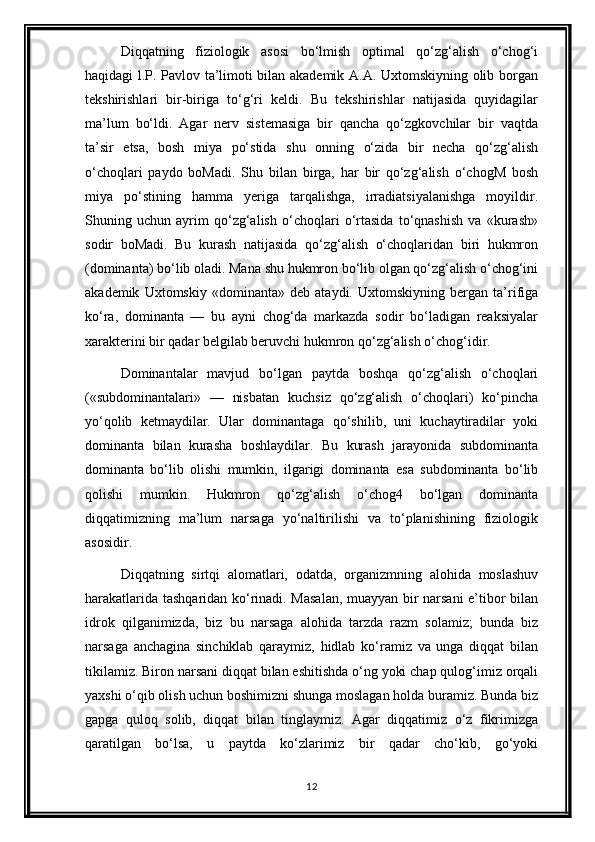 Diqqatning   fiziologik   asosi   bo‘lmish   optimal   qo‘zg‘alish   o‘chog‘i
haqidagi l.P. Pavlov ta’limoti bilan akademik A.A. Uxtomskiyning olib borgan
tekshirishlari   bir-biriga   to‘g‘ri   keldi.   Bu   tekshirishlar   natijasida   quyidagilar
ma’lum   bo‘ldi.   Agar   nerv   sistemasiga   bir   qancha   qo‘zgkovchilar   bir   vaqtda
ta’sir   etsa,   bosh   miya   po‘stida   shu   onning   o‘zida   bir   necha   qo‘zg‘alish
o‘choqlari   paydo   boMadi.   Shu   bilan   birga,   har   bir   qo‘zg‘alish   o‘chogM   bosh
miya   po‘stining   hamma   yeriga   tarqalishga,   irradiatsiyalanishga   moyildir.
Shuning   uchun   ayrim   qo‘zg‘alish   o‘choqlari   o‘rtasida   to‘qnashish   va   «kurash»
sodir   boMadi.   Bu   kurash   natijasida   qo‘zg‘alish   o‘choqlaridan   biri   hukmron
(dominanta) bo‘lib oladi. Mana shu hukmron bo‘lib olgan qo‘zg‘alish o‘chog‘ini
akademik   Uxtomskiy   «dominanta»   deb   ataydi.   Uxtomskiyning   bergan   ta’rifiga
ko‘ra,   dominanta   —   bu   ayni   chog‘da   markazda   sodir   bo‘ladigan   reaksiyalar
xarakterini bir qadar belgilab beruvchi hukmron qo‘zg‘alish o‘chog‘idir.
Dominantalar   mavjud   bo‘lgan   paytda   boshqa   qo‘zg‘alish   o‘choqlari
(«subdominantalari»   —   nisbatan   kuchsiz   qo‘zg‘alish   o‘choqlari)   ko‘pincha
yo‘qolib   ketmaydilar.   Ular   dominantaga   qo‘shilib,   uni   kuchaytiradilar   yoki
dominanta   bilan   kurasha   boshlaydilar.   Bu   kurash   jarayonida   subdominanta
dominanta   bo‘lib   olishi   mumkin,   ilgarigi   dominanta   esa   subdominanta   bo‘lib
qolishi   mumkin.   Hukmron   qo‘zg‘alish   o‘chog4   bo‘lgan   dominanta
diqqatimizning   ma’lum   narsaga   yo‘naltirilishi   va   to‘planishining   fiziologik
asosidir.
Diqqatning   sirtqi   alomatlari,   odatda,   organizmning   alohida   moslashuv
harakatlarida tashqaridan ko‘rinadi. Masalan,  muayyan bir narsani  e’tibor bilan
idrok   qilganimizda,   biz   bu   narsaga   alohida   tarzda   razm   solamiz;   bunda   biz
narsaga   anchagina   sinchiklab   qaraymiz,   hidlab   ko‘ramiz   va   unga   diqqat   bilan
tikilamiz. Biron narsani diqqat bilan eshitishda o‘ng yoki chap qulog‘imiz orqali
yaxshi o‘qib olish uchun boshimizni shunga moslagan holda buramiz. Bunda biz
gapga   quloq   solib,   diqqat   bilan   tinglaymiz.   Agar   diqqatimiz   o‘z   fikrimizga
qaratilgan   bo‘lsa,   u   paytda   ko‘zlarimiz   bir   qadar   cho‘kib,   go‘yoki
12 