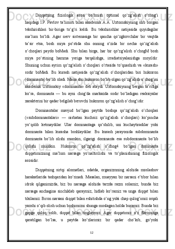 Diqqatning   fiziologik   asosi   bo‘lmish   optimal   qo‘zg‘alish   o‘chog‘i
haqidagi l.P. Pavlov ta’limoti bilan akademik A.A. Uxtomskiyning olib borgan
tekshirishlari   bir-biriga   to‘g‘ri   keldi.   Bu   tekshirishlar   natijasida   quyidagilar
ma’lum   bo‘ldi.   Agar   nerv   sistemasiga   bir   qancha   qo‘zgkovchilar   bir   vaqtda
ta’sir   etsa,   bosh   miya   po‘stida   shu   onning   o‘zida   bir   necha   qo‘zg‘alish
o‘choqlari   paydo   boMadi.   Shu   bilan   birga,   har   bir   qo‘zg‘alish   o‘chogM   bosh
miya   po‘stining   hamma   yeriga   tarqalishga,   irradiatsiyalanishga   moyildir.
Shuning   uchun   ayrim   qo‘zg‘alish   o‘choqlari   o‘rtasida   to‘qnashish   va   «kurash»
sodir   boMadi.   Bu   kurash   natijasida   qo‘zg‘alish   o‘choqlaridan   biri   hukmron
(dominanta) bo‘lib oladi. Mana shu hukmron bo‘lib olgan qo‘zg‘alish o‘chog‘ini
akademik   Uxtomskiy   «dominanta»   deb   ataydi.   Uxtomskiyning   bergan   ta’rifiga
ko‘ra,   dominanta   —   bu   ayni   chog‘da   markazda   sodir   bo‘ladigan   reaksiyalar
xarakterini bir qadar belgilab beruvchi hukmron qo‘zg‘alish o‘chog‘idir.
Dominantalar   mavjud   bo‘lgan   paytda   boshqa   qo‘zg‘alish   o‘choqlari
(«subdominantalari»   —   nisbatan   kuchsiz   qo‘zg‘alish   o‘choqlari)   ko‘pincha
yo‘qolib   ketmaydilar.   Ular   dominantaga   qo‘shilib,   uni   kuchaytiradilar   yoki
dominanta   bilan   kurasha   boshlaydilar.   Bu   kurash   jarayonida   subdominanta
dominanta   bo‘lib   olishi   mumkin,   ilgarigi   dominanta   esa   subdominanta   bo‘lib
qolishi   mumkin.   Hukmron   qo‘zg‘alish   o‘chog4   bo‘lgan   dominanta
diqqatimizning   ma’lum   narsaga   yo‘naltirilishi   va   to‘planishining   fiziologik
asosidir.
Diqqatning   sirtqi   alomatlari,   odatda,   organizmning   alohida   moslashuv
harakatlarida tashqaridan ko‘rinadi. Masalan,  muayyan bir narsani  e’tibor bilan
idrok   qilganimizda,   biz   bu   narsaga   alohida   tarzda   razm   solamiz;   bunda   biz
narsaga   anchagina   sinchiklab   qaraymiz,   hidlab   ko‘ramiz   va   unga   diqqat   bilan
tikilamiz. Biron narsani diqqat bilan eshitishda o‘ng yoki chap qulog‘imiz orqali
yaxshi o‘qib olish uchun boshimizni shunga moslagan holda buramiz. Bunda biz
gapga   quloq   solib,   diqqat   bilan   tinglaymiz.   Agar   diqqatimiz   o‘z   fikrimizga
qaratilgan   bo‘lsa,   u   paytda   ko‘zlarimiz   bir   qadar   cho‘kib,   go‘yoki
12