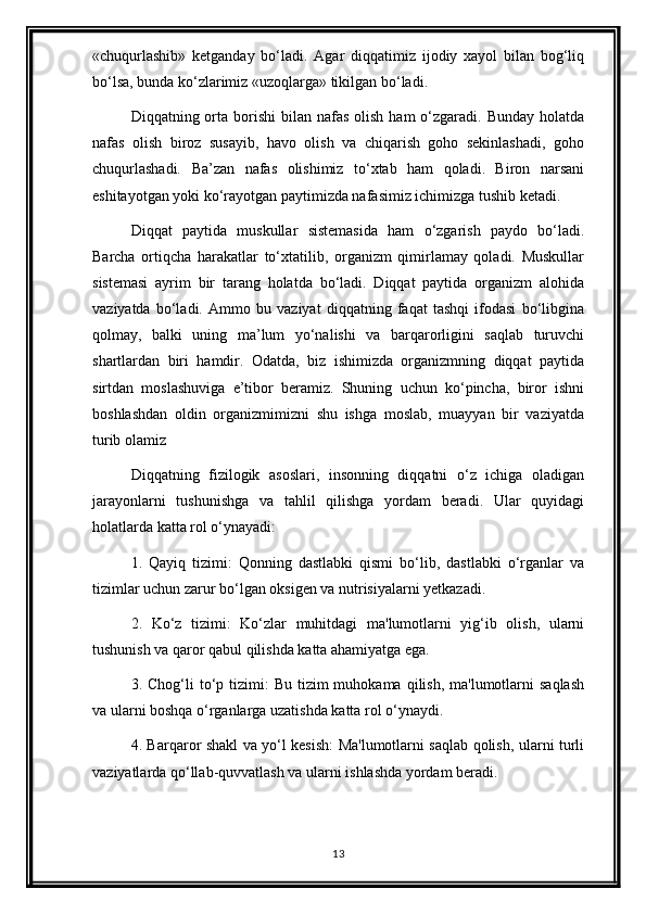 «chuqurlashib»   ketganday   bo‘ladi.   Agar   diqqatimiz   ijodiy   xayol   bilan   bog‘liq
bo‘lsa, bunda ko‘zlarimiz «uzoqlarga» tikilgan bo‘ladi.
Diqqatning orta borishi   bilan nafas  olish  ham   o‘zgaradi.  Bunday  holatda
nafas   olish   biroz   susayib,   havo   olish   va   chiqarish   goho   sekinlashadi,   goho
chuqurlashadi.   Ba’zan   nafas   olishimiz   to‘xtab   ham   qoladi.   Biron   narsani
eshitayotgan yoki ko‘rayotgan paytimizda nafasimiz ichimizga tushib ketadi.
Diqqat   paytida   muskullar   sistemasida   ham   o‘zgarish   paydo   bo‘ladi.
Barcha   ortiqcha   harakatlar   to‘xtatilib,   organizm   qimirlamay   qoladi.   Muskullar
sistemasi   ayrim   bir   tarang   holatda   bo‘ladi.   Diqqat   paytida   organizm   alohida
vaziyatda   bo‘ladi.   Ammo   bu   vaziyat   diqqatning   faqat   tashqi   ifodasi   bo‘libgina
qolmay,   balki   uning   ma’lum   yo‘nalishi   va   barqarorligini   saqlab   turuvchi
shartlardan   biri   hamdir.   Odatda,   biz   ishimizda   organizmning   diqqat   paytida
sirtdan   moslashuviga   e’tibor   beramiz.   Shuning   uchun   ko‘pincha,   biror   ishni
boshlashdan   oldin   organizmimizni   shu   ishga   moslab,   muayyan   bir   vaziyatda
turib olamiz
Diqqatning   fizilogik   asoslari,   insonning   diqqatni   o‘z   ichiga   oladigan
jarayonlarni   tushunishga   va   tahlil   qilishga   yordam   beradi.   Ular   quyidagi
holatlarda katta rol o‘ynayadi:
1.   Qayiq   tizimi:   Qonning   dastlabki   qismi   bo‘lib,   dastlabki   o‘rganlar   va
tizimlar uchun zarur bo‘lgan oksigen va nutrisiyalarni yetkazadi.
2.   Ko‘z   tizimi:   Ko‘zlar   muhitdagi   ma'lumotlarni   yig‘ib   olish,   ularni
tushunish va qaror qabul qilishda katta ahamiyatga ega.
3. Chog‘li   to‘p  tizimi:   Bu  tizim  muhokama  qilish,  ma'lumotlarni   saqlash
va ularni boshqa o‘rganlarga uzatishda katta rol o‘ynaydi.
4. Barqaror shakl va yo‘l kesish: Ma'lumotlarni saqlab qolish, ularni turli
vaziyatlarda qo‘llab-quvvatlash va ularni ishlashda yordam beradi.
13 