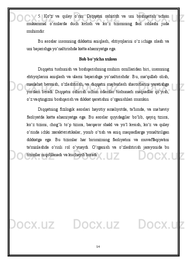 5.   Ko‘z   va   qulay   o‘rin:   Diqqatni   oshirish   va   uni   boshqarish   uchun
mukammal   o‘rinlarda   duch   kelish   va   ko‘z   tizimining   faol   ishlashi   juda
muhimdir.
Bu   asoslar   insonning   dikkatni   aniqlash,   ehtiyojlarini   o‘z   ichiga   olash   va
uni bajarishga yo‘naltirishda katta ahamiyatga ega.
Bob bo‘yicha xulosa
Diqqatni  tushunish  va boshqarishning muhim  omillaridan  biri, insonning
ehtiyojlarini   aniqlash   va   ularni   bajarishga   yo‘naltirishdir.   Bu,   ma'qullab   olish,
maslahat   bermish,   o‘zlashtirish,   va   diqqatni   majburlash   sharoitlarini   yaratishga
yordam   beradi. Diqqatni   oshirish  uchun odamlar   tushunarli  maqsadlar  qo‘yish,
o‘z vaqtingizni boshqarish va dikkat qaratishni o‘rganishlari mumkin.
Diqqatning   fizilogik   asoslari   hayotiy   amaliyotda,   ta'limda,   va   ma'naviy
faoliyatda   katta   ahamiyatga   ega.   Bu   asoslar   quyidagilar   bo‘lib,   qayiq   tizimi,
ko‘z   tizimi,   chog‘li   to‘p   tizimi,   barqaror   shakl   va   yo‘l   kesish,   ko‘z   va   qulay
o‘rinda   ichki   xarakteristikalar,   yonib   o‘tish   va   aniq   maqsadlarga   yonaltirilgan
dikkatga   ega.   Bu   tizimlar   har   birimizning   faoliyatini   va   muvaffaqiyatini
ta'minlashda   o‘rinli   rol   o‘ynaydi.   O‘rganish   va   o‘zlashtirish   jarayonida   bu
tizimlar niqoblanadi va kuchayib boradi.
14 