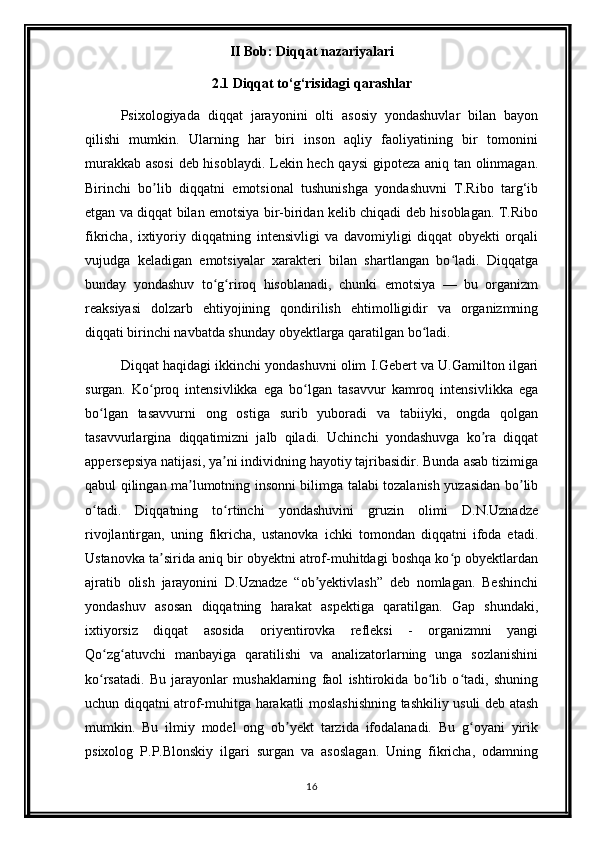 II Bob: Diqqat nazariyalari
2.1 Diqqat to‘g‘risidagi qarashlar
Psixologiyada   diqqat   jarayonini   olti   asosiy   yondashuvlar   bilan   bayon
qilishi   mumkin.   Ularning   har   biri   inson   aqliy   faoliyatining   bir   tomonini
murakkab asosi  deb hisoblaydi. Lekin hech qaysi  gipoteza aniq tan olinmagan.
Birinchi   bo lib   diqqatni   emotsional   tushunishga   yondashuvni   T.Ribo   targ‘ibʼ
etgan va diqqat bilan emotsiya bir-biridan kelib chiqadi deb hisoblagan. T.Ribo
fikricha,   ixtiyoriy   diqqatning   intensivligi   va   davomiyligi   diqqat   obyekti   orqali
vujudga   keladigan   emotsiyalar   xarakteri   bilan   shartlangan   bo ladi.   Diqqatga	
ʻ
bunday   yondashuv   to g riroq   hisoblanadi,   chunki   emotsiya   —   bu   organizm	
ʻ ʻ
reaksiyasi   dolzarb   ehtiyojining   qondirilish   ehtimolligidir   va   organizmning
diqqati birinchi navbatda shunday obyektlarga qaratilgan bo ladi.	
ʻ
Diqqat haqidagi ikkinchi yondashuvni olim I.Gebert va U.Gamilton ilgari
surgan.   Ko proq   intensivlikka   ega   bo lgan   tasavvur   kamroq   intensivlikka   ega	
ʻ ʻ
bo lgan   tasavvurni   ong   ostiga   surib   yuboradi   va   tabiiyki,   ongda   qolgan	
ʻ
tasavvurlargina   diqqatimizni   jalb   qiladi.   Uchinchi   yondashuvga   ko ra   diqqat	
ʼ
appersepsiya natijasi, ya ni individning hayotiy tajribasidir. Bunda asab tizimiga	
ʼ
qabul qilingan ma lumotning insonni bilimga talabi tozalanish yuzasidan bo lib	
ʼ ʼ
o tadi.   Diqqatning   to rtinchi   yondashuvini   gruzin   olimi   D.N.Uznadze	
ʻ ʻ
rivojlantirgan,   uning   fikricha,   ustanovka   ichki   tomondan   diqqatni   ifoda   etadi.
Ustanovka ta sirida aniq bir obyektni atrof-muhitdagi boshqa ko p obyektlardan	
ʼ ʻ
ajratib   olish   jarayonini   D.Uznadze   “ob yektivlash”   deb   nomlagan.   Beshinchi	
ʼ
yondashuv   asosan   diqqatning   harakat   aspektiga   qaratilgan.   Gap   shundaki,
ixtiyorsiz   diqqat   asosida   oriyentirovka   refleksi   -   organizmni   yangi
Qo zg atuvchi   manbayiga   qaratilishi   va   analizatorlarning   unga   sozlanishini	
ʻ ʻ
ko rsatadi.   Bu   jarayonlar   mushaklarning   faol   ishtirokida   bo lib   o tadi,   shuning
ʻ ʻ ʻ
uchun diqqatni atrof-muhitga harakatli moslashishning tashkiliy usuli deb atash
mumkin.   Bu   ilmiy   model   ong   ob yekt   tarzida   ifodalanadi.   Bu   g oyani   yirik	
ʼ ʻ
psixolog   P.P.Blonskiy   ilgari   surgan   va   asoslagan.   Uning   fikricha,   odamning
16 