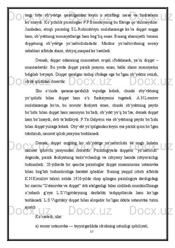 ongi   bitta   ob yektga   qaratilgandan   keyin   u   atrofdagi   narsa   va   hodisalarniʼ
ko rmaydi. Ko pchilik psixologlar P.P.Blonskiyning bu fikriga qo shilmaydilar.	
ʼ ʼ ʻ
Jumladan,   atoqli   psixolog   S.L.Rubinshteyn   mulohazasiga   ko ra   diqqat   ongga	
ʼ
ham, ob yektning xususiyatlariga ham bog liq emas. Buning ahamiyatli tomoni	
ʼ ʻ
diqqatning   ob yektga   yo naltirilishidadir.   Mazkur   yo naltirishning   asosiy	
ʼ ʻ ʻ
sabablari sifatida shaxs, ehtiyoj,maqsad ko rsatiladi.	
ʻ
Demak,   diqqat   odamning   munosabati   orqali   ifodalanadi,   ya ni   diqqat   –	
ʼ
munosabatdir.   Bu   yerda   diqqat   psixik   jarayon   emas,   balki   shaxs   xususiyatini
belgilab beryapti. Diqqat qaralgan tashqi  ifodaga ega bo lgan ob yektni sezish,	
ʼ ʼ
idrok qilishdan iboratdir.
Shu   o rinda   qarama-qarshilik   vujudga   keladi,   chunki   oby ektning	
ʻ ʼ
yo qolishi   bilan   diqqat   ham   o z   funksiyasini   tugatadi.   A.N.Leontev	
ʻ ʻ
mulohazasiga   ko ra,   bu   orientir   faoliyati   emas,   chunki   ob yektning   paydo	
ʻ ʼ
bo lishi   bilan   diqqat   ham   namoyon  bo ladi,  ob yekt  yo q  bo lsa,   demak  diqqat	
ʼ ʻ ʼ ʻ ʻ
ham   bo lmaydi,   deb   ta kidlaydi.   P.Ya.Galperin   esa   ob yektning   paydo   bo lishi	
ʻ ʼ ʼ ʻ
bilan diqqat yuzaga keladi. Oby ekt yo qolgandan keyin esa psixik qism bo lgan	
ʼ ʻ ʻ
tekshirish, nazorat qilish jarayoni boshlanadi.
Demak,   diqqat   ongning   bir   ob yektga   yo naltirilishi   va   ongli   holatni	
ʼ ʻ
nazorat   qiluvchi   jarayondan   iboratdir.   Psixologiyada   diqqatni   “yo naltirish”	
ʻ
deganda,   psixik   faoliyatning   tanlo‘vchanligi   va   ixtiyoriy   hamda   ixtiyorsizligi
tushuniladi.   20-yillarda   bir   qancha   psixologlar   diqqat   muammosini   ustanovka
bilan   bog lab   tushuntirishga   harakat   qiladilar.   Buning   yaqqol   isboti   sifatida	
ʻ
K.N.Kornilov   tahriri   ostida   1926-yilda   chop   qilingan   psixologiya   darsligidagi
bir mavzu “Ustanovka va diqqat” deb atalganligi bilan izohlash mumkinShunga
o xshash   g oya   L.S.Vigotskiyning   dastlabki   tadqiqotlarida   ham   ko zga	
ʻ ʻ ʻ
tashlanadi.   L.S.Vigotskiy   diqqat   bilan   aloqador   bo lgan   ikkita   ustanovka   turini	
ʼ
ajratib
Ko rsatadi, ular: 	
ʻ
a) sensor ustanovka — tayyorgarlikda idrokning ustunligi qobiliyati;
17 