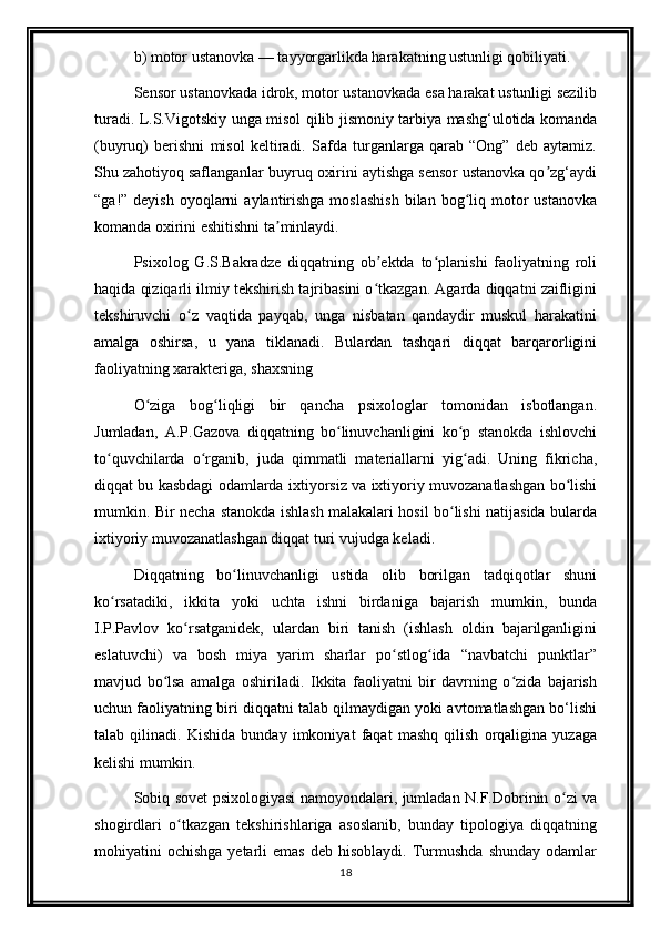 b) motor ustanovka — tayyorgarlikda harakatning ustunligi qobiliyati.
Sensor ustanovkada idrok, motor ustanovkada esa harakat ustunligi sezilib
turadi. L.S.Vigotskiy unga misol qilib jismoniy tarbiya mashg‘ulotida komanda
(buyruq)   berishni   misol   keltiradi.   Safda   turganlarga   qarab   “Ong”   deb   aytamiz.
Shu zahotiyoq saflanganlar buyruq oxirini aytishga sensor ustanovka qo zg‘aydiʼ
“ga!” deyish  oyoqlarni   aylantirishga  moslashish  bilan  bog liq  motor   ustanovka	
ʻ
komanda oxirini eshitishni ta minlaydi.	
ʼ
Psixolog   G.S.Bakradze   diqqatning   ob ektda   to planishi   faoliyatning   roli	
ʼ ʻ
haqida qiziqarli ilmiy tekshirish tajribasini o tkazgan. Agarda diqqatni zaifligini
ʻ
tekshiruvchi   o z   vaqtida   payqab,   unga   nisbatan   qandaydir   muskul   harakatini	
ʻ
amalga   oshirsa,   u   yana   tiklanadi.   Bulardan   tashqari   diqqat   barqarorligini
faoliyatning xarakteriga, shaxsning
O ziga   bog liqligi   bir   qancha   psixologlar   tomonidan   isbotlangan.	
ʻ ʻ
Jumladan,   A.P.Gazova   diqqatning   bo linuvchanligini   ko p   stanokda   ishlovchi	
ʻ ʻ
to quvchilarda   o rganib,   juda   qimmatli   materiallarni   yig adi.   Uning   fikricha,	
ʻ ʻ ʻ
diqqat bu kasbdagi odamlarda ixtiyorsiz va ixtiyoriy muvozanatlashgan bo lishi	
ʻ
mumkin. Bir necha stanokda ishlash malakalari hosil bo lishi natijasida bularda	
ʻ
ixtiyoriy muvozanatlashgan diqqat turi vujudga keladi.
Diqqatning   bo linuvchanligi   ustida   olib   borilgan   tadqiqotlar   shuni	
ʻ
ko rsatadiki,   ikkita   yoki   uchta   ishni   birdaniga   bajarish   mumkin,   bunda	
ʻ
I.P.Pavlov   ko rsatganidek,   ulardan   biri   tanish   (ishlash   oldin   bajarilganligini	
ʻ
eslatuvchi)   va   bosh   miya   yarim   sharlar   po stlog ida   “navbatchi   punktlar”	
ʻ ʻ
mavjud   bo lsa   amalga   oshiriladi.   Ikkita   faoliyatni   bir   davrning   o zida   bajarish	
ʻ ʻ
uchun faoliyatning biri diqqatni talab qilmaydigan yoki avtomatlashgan bo‘lishi
talab   qilinadi.   Kishida   bunday   imkoniyat   faqat   mashq   qilish   orqaligina   yuzaga
kelishi mumkin.
Sobiq sovet psixologiyasi namoyondalari, jumladan N.F.Dobrinin o zi va	
ʻ
shogirdlari   o tkazgan   tekshirishlariga   asoslanib,   bunday   tipologiya   diqqatning	
ʻ
mohiyatini   ochishga  yetarli   emas   deb  hisoblaydi.  Turmushda   shunday   odamlar
18 