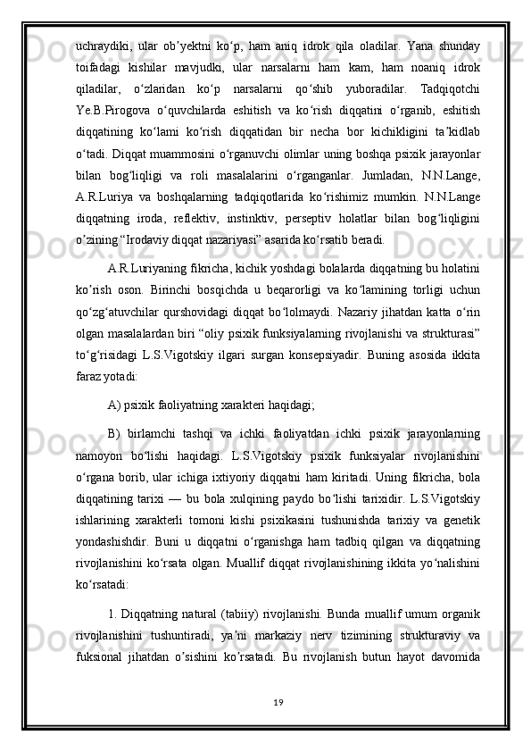 uchraydiki,   ular   ob yektni   ko p,   ham   aniq   idrok   qila   oladilar.   Yana   shundayʼ ʻ
toifadagi   kishilar   mavjudki,   ular   narsalarni   ham   kam,   ham   noaniq   idrok
qiladilar,   o zlaridan   ko p   narsalarni   qo shib   yuboradilar.   Tadqiqotchi	
ʻ ʻ ʻ
Ye.B.Pirogova   o quvchilarda   eshitish   va   ko rish   diqqatini   o rganib,   eshitish	
ʻ ʻ ʻ
diqqatining   ko lami   ko rish   diqqatidan   bir   necha   bor   kichikligini   ta kidlab	
ʻ ʻ ʼ
o tadi. Diqqat muammosini o rganuvchi olimlar uning boshqa psixik jarayonlar	
ʻ ʻ
bilan   bog liqligi   va   roli   masalalarini   o rganganlar.   Jumladan,   N.N.Lange,	
ʻ ʻ
A.R.Luriya   va   boshqalarning   tadqiqotlarida   ko rishimiz   mumkin.   N.N.Lange	
ʻ
diqqatning   iroda,   reflektiv,   instinktiv,   perseptiv   holatlar   bilan   bog liqligini	
ʻ
o zining “Irodaviy diqqat nazariyasi” asarida ko rsatib beradi.	
ʼ ʻ
A.R.Luriyaning fikricha, kichik yoshdagi bolalarda diqqatning bu holatini
ko rish   oson.   Birinchi   bosqichda   u   beqarorligi   va   ko lamining   torligi   uchun
ʼ ʻ
qo zg atuvchilar   qurshovidagi   diqqat   bo lolmaydi.   Nazariy   jihatdan   katta   o rin
ʻ ʻ ʻ ʻ
olgan masalalardan biri “oliy psixik funksiyalarning rivojlanishi va strukturasi”
to g risidagi   L.S.Vigotskiy   ilgari   surgan   konsepsiyadir.   Buning   asosida   ikkita
ʻ ʻ
faraz yotadi:
A) psixik faoliyatning xarakteri haqidagi;
B)   birlamchi   tashqi   va   ichki   faoliyatdan   ichki   psixik   jarayonlarning
namoyon   bo lishi   haqidagi.   L.S.Vigotskiy   psixik   funksiyalar   rivojlanishini	
ʻ
o rgana   borib,   ular   ichiga   ixtiyoriy   diqqatni   ham   kiritadi.   Uning   fikricha,   bola	
ʻ
diqqatining   tarixi   —   bu   bola   xulqining   paydo   bo lishi   tarixidir.   L.S.Vigotskiy	
ʻ
ishlarining   xarakterli   tomoni   kishi   psixikasini   tushunishda   tarixiy   va   genetik
yondashishdir.   Buni   u   diqqatni   o rganishga   ham   tadbiq   qilgan   va   diqqatning	
ʻ
rivojlanishini  ko rsata  olgan.  Muallif   diqqat  rivojlanishining  ikkita  yo nalishini	
ʻ ʻ
ko rsatadi:	
ʻ
1.   Diqqatning   natural   (tabiiy)   rivojlanishi.   Bunda   muallif   umum   organik
rivojlanishini   tushuntiradi,   ya ni   markaziy   nerv   tizimining   strukturaviy   va	
ʼ
fuksional   jihatdan   o sishini   ko rsatadi.   Bu   rivojlanish   butun   hayot   davomida	
ʼ ʼ
19